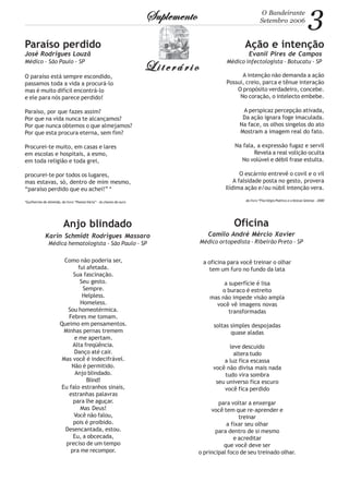 3O Bandeirante
Setembro 2006SuplementoSuplementoSuplementoSuplementoSuplemento
LiterárioLiterárioLiterárioLiterárioLiterário
Ação e intenção
Evanil Pires de Campos
Médico infectologista - Botucatu - SP
Paraíso perdido
José Rodrigues Louzã
Médico - São Paulo - SP
O paraíso está sempre escondido,
passamos toda a vida a procurá-lo
mas é muito difícil encontrá-lo
e ele para nós parece perdido!
Paraíso, por que fazes assim?
Por que na vida nunca te alcançamos?
Por que nunca obtemos o que almejamos?
Por que esta procura eterna, sem fim?
Procurei-te muito, em casas e lares
em escolas e hospitais, a esmo,
em toda religião e toda grei,
procurei-te por todos os lugares,
mas estavas, só, dentro de mim mesmo,
“paraíso perdido que eu achei!” *
*Guilherme de Almeida, do livro “Poesia Vária” - As chaves de ouro
A intenção não demanda a ação
Possui, creio, parca e tênue interação
O propósito verdadeiro, concebe.
No coração, o intelecto embebe.
A perspicaz percepção ativada,
Da ação ignara foge imaculada.
Na face, os olhos singelos do ato
Mostram a imagem real do fato.
Na fala, a expressão fugaz e servil
Revela a real volição oculta
No volúvel e débil frase estulta.
O escárnio entrevê o covil e o vil
A falsidade posta no gesto, provera
Ilídima ação e/ou núbil intenção vera.
do livro “Florilégio Poético e crônicas Seletas - 2000
Anjo blindado
Karin Schmidt Rodrigues Massaro
Médica hematologista - São Paulo - SP
Como não poderia ser,
fui afetada.
Sua fascinação.
Seu gesto.
Sempre.
Helpless.
Homeless.
Sou homeotérmica.
Febres me tomam.
Queimo em pensamentos.
Minhas pernas tremem
e me apertam.
Alta freqüência.
Danço até cair.
Mas você é indecifrável.
Não é permitido.
Anjo blindado.
Blind!
Eu falo estranhos sinais,
estranhas palavras
para lhe aguçar.
Mas Deus!
Você não falou,
pois é proibido.
Desencantada, estou.
Eu, a obcecada,
preciso de um tempo
pra me recompor.
Oficina
Camilo André Mércio Xavier
Médico ortopedista - Ribeirão Preto - SP
a oficina para você treinar o olhar
tem um furo no fundo da lata
a superfície é lisa
o buraco é estreito
mas não impede visão ampla
você vê imagens novas
transformadas
soltas simples despojadas
quase aladas
leve descuido
altera tudo
a luz fica escassa
você não divisa mais nada
tudo vira sombra
seu universo fica escuro
você fica perdido
para voltar a enxergar
você tem que re-aprender e
treinar
a fixar seu olhar
para dentro de si mesmo
e acreditar
que você deve ser
o principal foco de seu treinado olhar.
 