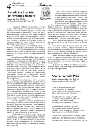 4
O Bandeirante
Setembro 2006 SuplementoSuplementoSuplementoSuplementoSuplemento
LiterárioLiterárioLiterárioLiterárioLiterário
A medicina literária
de Fernando Namora
Arary da Cruz Tiriba
Médico infectologista - São Paulo - SP
Literatura médica é uma expressão corrente,
a qual tenho repudiado. Para mim, literatura é a
expressão artística das letras, em prosa ou poesia, onde
está embarcado o sentimento, enquanto que a
mensagem médica, em oposição, e necessariamente,
é objetiva e fria. Por isso, à literatura médica, prefiro
chamar ‘comunicação médica’ ou ‘imprensa médica’,
mas estou certo de estar sozinho nessa defesa. Um
sinônimo, esquecido, soaria mais em sintonia que
literatura médica: ‘letradura’ médica.
Na defesa solitária da observação que acabo de
formular, aponto aquilo que se identifica como medicina
literária. Aí, sim, inscrevem-se os médicos-literatos,
os escritores não-médicos que têm preenchido páginas
elegantes sobre temas médicos ou sobre biografias de
médicos.
A reunião de julho 2006 da Sociedade Brasileira
de Médicos Escritores, denominada ‘Pizza Literária’ foi
dedicada a escritores consagrados. Escolhi Fernando
Gonçalves Amora, médico e escritor português (1919-
89). Fernando Amora em ‘Deuses e demônios da
medicina’ elegeu 20 médicos, vinte paradigmas. Dentre
eles pinço alguns episódios sobre Robert Koch,
descobridor do bacilo de tuberculose, fonte dos
‘postulados de Koch’, produtor da tuberculina e
descobridor, também, do vibrião colérico. Não me
deterei nos sucessos do Nobel-1905, mas repetirei
Fernando Amora.
Quando menino, Koch achou entre os pertences
paternos uma lupa, descoberta logo disputada entre os
irmãos, mas barganhou-a pela coleção de selos. Passou
então a estudar as formas exteriores e interiores de
animaizinhos. Seu quarto cheirava a ratos, rãs e
salamandras; seu refúgio, para os parentes, passou a
ser indesejável menos para a pequena Emy, horrorizada
com os bichos, mas entusiasmada com as descobertas.
Quando no campo, deitada na relva, admirava com
ternura, o adolescente excêntrico e sonhador. Manteve-
se, até então, a fã incondicional.
Em 1862 ingressou, Koch, na Universidade de
Gottingen para estudar medicina. profissão que exerceu
por pouco tempo: sua vocação para a pesquisa na área
das ciências naturais foi mais forte; abandonou o
exercício galênico. Pretendia ajudar os necessitados,
de outra forma, indagando e descobrindo causas de
doenças e respectivos meios de prevenção.
Emy finalmente casou-se com o homem que
amara desde a infância. Mas a continuidade dos hábitos
de seu marido − habitante permanente do laboratório −
levou à mudez de Emy e ao esfriamento do matrimônio.
Ele não a fizera companheira; ela não realizara a
felicidade com que sonhara. O romance se extinguiu
com o divórcio.
Passo a episódio outro. Pasteur e Koch foram
convidados pelo governo do Egito para estudar
e controlar a epidemia da cólera que dizimava
os descendentes dos coptas. Pasteur, que
desdenhava os alemães, recusou. Ademais,
para elucidar a questão seriam bastantes dois
de seus assistentes, Thuillier e Roux. Assim,
os três se empenharam nas investigações. Os franceses
chegaram a anunciar a descoberta do agente da cólera o
que não passava de artefato microscópico, enquanto,
Koch, imperturbável, já identificara o vibrião virulento. A
essa altura Thuillier tinha contraído a cólera, estava à
morte; Koch foi visitá-lo. Thuillier, ainda consciente,
balbuciando, interrogou: ‘era.. o bacilo ...da... cólera?’
Responde Koch: “sim, era. Você o descobriu”.
Koch, depositou coroas sobre a sepultura: ‘elas
são muito simples, mas são de louros, como se dão aos
bravos’.
Mais tarde, depois de estacionar na Índia,
devotado sempre à ciência, extasiou-se diante de um
retrato num cavalete; o da rapariguinha fresca e loira, de
olhos curiosos; Hedwig Freiburg, em pessoa, viria a
desfazer a solidão do valoroso combatente.
Ainda tentou recuperar, com argumentos, sua
crença na cura da tuberculose pela tuberculina. Quando
adoeceu pediu para que o levassem para um lugar onde
houvesse floresta e o céu imenso. Morreu dias depois na
Floresta Negra.
A Ordem dos Médicos de Berlim inscreve na
‘Medalha Robert Koch: “Das pequenas coisas do Mundo
crias, tu, a tua grandeza”.
São Paulo pode Pará
Carlos Augusto Ferreira Galvão*
Médico psiquiatra - São Paulo - SP
Todas as terras têm um encanto
Para vê-los basta ter raciocínio
Os do Pará te envolvem como um manto
Pois é a terra cujo nome é fascínio
Cada terra tem sua particularidade
A cultura, a dança, a comida, a tradição
O Pará é a seara da alacridade
De um povo que pensa com o coração
A SOBRAMES de São Paulo é vibrante
Tem mineiro, argentino e até paulista
Também Evanir, Luiz Jorge e Josyanne à vista
Representantes de um Pará brilhante.
* Carlos Galvão também é paraense e completa o time
de escritores desse Estado, membros da SOBRAMES-SP.
Esta poesia é uma das muitas “poesias de guardanapo”
escritas pelo autor durante as reuniões da Pizza Literária.
 
