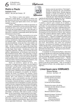 6
O Bandeirante
Setembro 2006 SuplementoSuplementoSuplementoSuplementoSuplemento
LiterárioLiterárioLiterárioLiterárioLiterário
Pedro e Paulo
Rodolpho Civile
Médico - São José dos Campos - SP
“Tu é Pedro e sobre esta pedra
edificarei a minha Igreja, e as portas do inferno não
prevalecerão contra ela. E Eu te darei as chaves do reino
dos céus, e tudo o que ligares sobre a terra, será ligado
também nos céus”.
E Paulo... Perseguindo os cristãos ao aproximar-se
de Damasco, subitamente o cercou uma luz vinda do céu.
E caindo por terra, ouviu uma voz que lhe dizia: “Paulo,
Paulo, por que me persegues?”. Mas... Não cabe aqui, a
um simples e modesto escrevinhador de poucas palavras,
descrever e comentar o apostolado destes dois queridos
discípulos de Jesus Cristo...
Limita-se, na saudosa reminiscência de outros
tempos... Tempos idos e vividos que não voltarão mais...
Lembranças de um bairro, de gente que ali viveu, trabalhou
e sofreu, semelhante a todo mortal em qualquer tempo e
em qualquer lugar... Conheceu bem de perto as agruras
dos seus semelhantes, tentou dar-lhes, como médico, um
pouco de paz, saúde e amor. Se conseguiu, ainda não
sabe... De novo, o estalo e as imagens dos irmãos Pedro
e Paulo. Vindos do norte para tentarem melhorar de vida
em São Paulo. Doce ilusão... Escolheram o bairro dos
imigrantes calabreses, o Bexiga, que os recebeu de braços
abertos. Modestamente, se arrumaram num cortiço da
Rua Conselheiro Carrão. Pedro, mais capacitado, arranjou
emprego como pedreiro numa construtora. Não perdeu
tempo e, logo, amasiou-se com uma cabrocha da Vai-Vai.
Amor à primeira vista e, de samba em samba, ia tocando
a vida da melhor maneira possível. Pouco dinheiro, mas
muito entusiasmo, alegria e vontade de vencer.
Paulo, ao contrário, apesar de forte, alto,
musculoso, carregava nas suas costas e na sua cabeça o
retardo que o atingiu desde criança. Raciocínio lento,
arrastado, falava pouco, entrecortado, reflexos
diminuídos. Olhos parados, sem brilho, lábios caídos, sem
vida. Para comer, trabalhava como carregador de pacotes,
encomendas do açougueiro, do padeiro, do vendeiro.
Ajudava nas feiras, as mulheres nas compras, lavava
quintais e carros e recebia em troca, algumas miseráveis
moedas. Mal e mal conhecia os números e algumas
palavras. E, assim, ia arrastando a sua sina, sem outras
pretensões. Não se queixava e nem se revoltava quando
a criançada o chamava de bobo e, os adultos, de idiota.
Já se acostumara com os impropérios. Às vezes, procurava
o padre Carmelo, da Igreja de Nossa Senhora Achiropita,
para saber por que Deus o tinha esquecido e recebia do
sacerdote palavras de conforto, compreensão e amor:
“Meu filho! Deus não se esqueceu de você! As privações
que você está passando agora serão recompensadas na
eternidade, no Paraíso, onde estão os justos, os bons!
Deus, na Sua misericórdia, estará sempre ao seu lado!”
Paulo baixava a cabeça, beijava a mão do sacerdote
e, lentamente, se retirava, com as lágrimas descendo
pelo rosto. E continuava na sua vidinha... Na sua labuta,
com muito trabalho e perseverança, dentro dos limites
de sua capacidade intelectual. Paulo, freqüentemente,
lavava o piso da casa lotérica “Felicidade”,
situada nas esquinas das ruas Conselheiro
Ramalho e Manuel Dutra. Recebia algumas
moedas e frações de bilhetes da loteria
federal. De tanto ser chamado de “burro” e
“bosta de vaca” pelo irmão Pedro, Paulo pediu
e ganhou do dono da lotérica, pedaços de “burro” (números
09, 10, 11 e 12) e da “vaca” (97, 98, 99, 00).
O destino e a sorte são caprichosos... Não deu outra:
1º prêmio, o “burro” com o número 10, 2º prêmio, a
“vaca” com o 99 e os milhares acompanhando os bilhetes
premiados. Foi uma emoção para um pobre retardado...
Custou-lhe a acreditar que fosse o abonado pela sorte.
Recebeu a “Bolada” de dinheiro meio aparvalhado e,
aconselhado pelo dono da lotérica, abriu uma caderneta
de poupança na Caixa Edonômica Federal. Que mudança
na sua vida! comprou algumas roupas e sapatos. Cortou
o cabelo à “americana”. Com outro visual, aparentava
ser outro homem... E agora? E o trabalho? Continuar como
biscateiro? Não tinha mais necessidade...Abrir uma firma?
Não tinha capacidade e nem tirocínio. Procurou o irmão,
que lhe deu vários palpites, inclusive o de administrar os
seus bens. Desconfiado, não cedeu aos conselhos
fraternais, mas aceitou de imediato, convencido da voz
melíflua de Marcolina, a amante de Pedro: “Você precisa
gozar a vida! Que adianta ter dinheiro se você não sabe
aproveitá-lo?A vida é curta... Você agora é outro homem.
Eu sei como deixá-lo feliz!”
O resultado foi extraordinário!Paulo e Marcolina
sumiram do Bexiga com a deliciosa finalidade de gozar a
vida. Pedro ficou a “ver navios”. Tempos depois, Paulo
retornou ao Bexiga, tão pobre quanto era antes, espoliado
pela cabrocha. O dinheiro? “O vento levou”... “Mondo
cane”... Roubar de um pobre diabo! Destino cruel de certas
criaturas... Vieram ao mundo só para sofrer... O tempo
passou e com ele os nossos sonhos... Hoje, ao recordar a
figura dolente de Paulo, não consigo segurar as minhas
lágrimas...
Limeriques para SOBRAMES
Tatiana Belinky
Escritora - São Paulo - SP
Eu quero que este limerique
A minha opinião comunique:
o que eu sei bem
é que não há quem
O charme da Pizza explique
Doutores de corpos e de almas
(‘té dores de amor deixam calmas!)
Médicos autores
Poetas escritores,
Merecem aplausos e palmas
Repleta de alegres “etcéteras”
Viceja a Pizza das Letras
séria e hilária
festa extraordinária
Que viva a Pizza Literária!
 