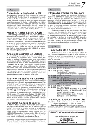 Arlinda Lamego convida para a noite de autógrafos e
lançamento de seu mais novo livro, “A Poética das Emoções”.
O evento acontecerá no dia 28 de setembro, às 19h30, no
Centro Cultural APSEN, na Casa da Fazenda do Morumbi
(Av.Morumbi, 5554) e marca também a abertura da exposição
de telas da médica Lindinalva Borges. A exposição
permanecerá aberta ao público de 29 se setembro a 15 de
outubro, de terça a sábado das 12h00 às 20h00 e domingos
das 12h00 às 18h00. Informações (11) 3739-5110 ou pelo e-
mail arlindalamego@uol.com.br Atividades até o final de 2006
O Bandeirante
Setembro 2006 7
Restando pouco mais de três meses para o final do
ano e também da gestão 2005/2006 da atual diretoria, a
SOBRAMES-SP ainda tem muita coisa a ser feita. Anote em
sua agenda as atividades programadas até dezembro e não
deixe de participar.
Agenda
Registro
Conferência de Begliomini no RJ
Helio Begliomini proferiu no dia 31 de agosto, a convite do
Prof. Dr. Ronaldo Damião, titular de urologia da Universidade
do Estado do Rio de Janeiro, uma conferência cultural na
insigne Academia Nacional de Medicina, sediada na cidade
maravilhosa, sobre o “O Médico e a Arte de Escrever”. Além
dos acadêmicos da vetusta instituição estiveram presentes,
prestigiando o evento, os seguintes confrades cariocas da
SOBRAMES-RJ e da Abrames: Abílio Kac, Luiz Gondim de
Araújo Lins, Zilda Cormack e Tito de Abreu Fialho.
Arlinda no Centro Cultural APSEN
ENDOMED MEDICINA LABORATORIAL
Sede:Av.Eng.GeorgeCorbisier,746
Pq.Jabaquara-SP
CAC0800-170-004
E-mail: endomed@terra.com.br
O envio de notícias, publicações ou informações sobre lançamentos de livros para a redação do jornal
“O Bandeirante” pode ser feito para um dos seguintes endereços: Redação: Av. Prof.Sylla Mattos,
652 - apto.12 - Jardim Santa Cruz - São Paulo - SP - CEP 04182-010 * Sede: Rua Alves Guimarães,
251 - Pinheiros - São Paulo - SP - CEP 05410-000
Autores no Congresso de Urologia
Durante o IX Congresso Paulista de Urologia realizado de 06 a
09 de setembro no Hotel Gran Meliá, em São Paulo, dois
autores da SOBRAMES-SP lançaram novos livros. Paulo Rodarte
apresentou ao público “Resmundos e Gracejos”, seu novo
livro de contos e crônicas. Helio Begliomini lançou a obra
“Urologia, Vida e Ética”, que contém estudos, ensaios,
artigos e pareceres sobre ética médica escritos pelo autor
nos últimos vinte anos. Maiores informações sobre a obra
dos dois autores, ou aquisição das mesmas poderá ser feito
entrando-se em contato com Paulo Rodarte pelo e-mail
pera@navinet.com.br e com Helio Begliomini pelo e-mail
heomini.ops@terra.com.br. A Ambos os parabéns.
Endereços, horários e referências
Pizza Literária: São realizadas na Rua Oscar Freire, 1597 -
Pizzaria Bonde Paulista - a partir de 19h30
Reunião de Diretoria: São realizadas na sede da
sociedade, na Rua Alves Guimarães, 251 - a partir de 20h30
Mais livros na estante da SOBRAMES
Recebemos na redação três novos livros recém-editados por
nossos confrades. São eles: “Considerações sobre a obra de
Machado de Assis” - ensaio de Evanil Pires de Campos, edição
do autor que poderá ser contactado para aquisições e
maiores informações pelo e-mail btclaipi@terra.com.br. De
Thereza Freire Vieira, também edição da autora, recebemos
o romance “O Castelo de Pedra e as Cerejeiras em Flôr”.
Para aquisições do livro e contato com a autora escreva para
R.29 de Agosto, 177 - Jd.Morumbi - Taubaté - SP - CEP. 12060-
410. Recebemos ainda o romance “De Quem a Culpa...?”, de
Nelson Jacintho, FUNPEC Editora. Informações e contatos
com o autor: njacinto@convex.com.br.
05.09.2006 Reunião de diretoria
21.09.2006 194ª Pizza Literária
Assembléia Geral Ordinária.
Eleições de diretoria para biênio 2007/2008.
03.10.2006 Reunião de diretoria.
19.10.2006 195ª Pizza Literária
Premiação da 14ª Superpizza
Divulgação do tema da próxima Superpizza
07.11.2006 Reunião de diretoria
16.11.2006 196ª Pizza Literária
15ª Superpizza (apresentação de textos)
ESPECIAL em NOVEMBRO, em dia a confirmar:
Lançamento da coletânea
“ A Pizza Literária - nona fornada”
05.12.2006 Reunião de Diretoria
21.12.2006 197ª Pizza Literária
Entrega do PRÊMIO BERNARDO DE OLIVEIRA
MARTINS (poesia) e do PREMIO FLERTS NEBÓ
(prosa) - edição 2005/2006.
Transmissão de cargos para a Diretoria
Eleita para o biênio 2007/2008.
Entrega dos prêmios em dezembro
Concursos
Para melhor adequar sua agenda de atividades, a
diretoria da SOBRAMES-SP decidiu, em sua reunião do último
dia 5 de setembro, que a entrega dos prêmios de prosa e
poesia de 2005/2006 será realizada no dia 21.12.2006. Na
última Pizza Literária do ano serão anunciados: vencedor do
“Prêmio Bernardo de Oliveira Martins”, para a melhor poesia
do ano, e mais duas menções honrosas; vencedor do
“Prêmio Flerts Nebó”, para o melhor texto em prosa do
ano, e mais duas menções honrosas.
Estão participando do concurso de prosa, que chega
esta ano à sua sétima edição, todos os textos apresentados
nas Pizzas Literárias entre agosto de 2005 e junho de 2006.
Da nona edição do concurso de poesias participam aquelas
apresentadas no período de novembro de 2005 a outubro
de 2006. São convidados para compor o juri desses
concursos, confrades de outras regionais da SOBRAMES, que
oportunamente serão anunciados neste jornal.
Recebemos na caixa do correio
De Daniel Marun (Lençóis Paulista-SP) convite para
lançamento da coletânea “Emoções na Trajetória de um
Médico” - 23.09.2006; do Conselho Regional de Contabilidade
(Departamento Cultural-SP) convite para recital de violão de
Rafael Altro e exposição de Gil Sabino - 13.09.2006; da
SOBRAMES-PE a edição nº 33, de setembro 2006, do Boletim
SOBRAMES editado por aquela regional. Registramos ainda
vários e-mails recebidos em sobrames@uol.com.br.
 