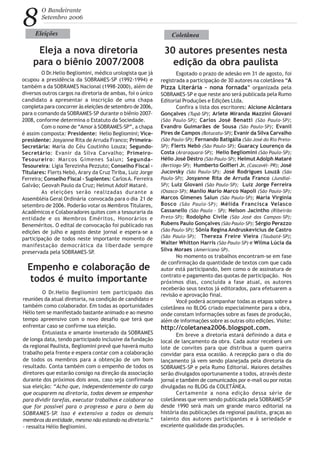 8
O Bandeirante
Setembro 2006
O Dr.Helio Begliomini, médico urologista que já
ocupou a presidência da SOBRAMES-SP (1992-1994) e
também a da SOBRAMES Nacional (1998-2000), além de
diversos outros cargos na diretoria de ambas, foi o único
candidato a apresentar a inscrição de uma chapa
completa para concorrer às eleições de setembro de 2006,
para o comando da SOBRAMES-SP durante o biênio 2007-
2008, conforme determina o Estatuto da Sociedade.
Com o nome de “Amor à SOBRAMES-SP”, a chapa
é assim composta: Presidente: Helio Begliomini; Vice-
presidente: Josyanne Rita de Arruda Franco; Primeira-
Secretária: Maria do Céu Coutinho Louza; Segundo-
Secretário: Evanir da Silva Carvalho; Primeiro-
Tesoureiro: Marcos Gimenes Salun; Segunda-
Tesoureira: Lígia Terezinha Pezzuto; Conselho Fiscal -
Titulares: Flerts Nebó, Arary da Cruz Tiriba, Luiz Jorge
Ferreira; Conselho Fiscal - Suplentes: CarlosA. Ferreira
Galvão; Geovah Paulo da Cruz; Helmut Adolf Mataré.
As eleições serão realizadas durante a
Assembléia Geral Ordinária convocada para o dia 21 de
setembro de 2006. Poderão votar os Membros Titulares,
Acadêmicos e Colaboradores quites com a tesouraria da
entidade e os Membros Eméritos, Honorários e
Beneméritos. O edital de convocação foi publicado nas
edições de julho e agosto deste jornal e espera-se a
participação de todos neste importante momento de
manifestação democrática da liberdade sempre
preservada pela SOBRAMES-SP.
Eleições
Eleja a nova diretoria
para o biênio 2007/2008
30 autores presentes nesta
edição da obra paulista
Esgotado o prazo de adesão em 31 de agosto, foi
registrada a participação de 30 autores na coletânea “A
Pizza Literária - nona fornada” organizada pela
SOBRAMES-SP e que neste ano será publicada pela Rumo
Editorial Produções e Edições Ltda.
Confira a lista dos escritores: Alcione Alcântara
Gonçalves (Tupã-SP); Arlete Miranda Mazzini Giovani
(São Paulo-SP); Carlos José Benatti (São Paulo-SP);
Evandro Guimarães de Sousa (São Paulo-SP); Evanil
Pires de Campos (Botucatu-SP); Evanir da Silva Carvalho
(São Paulo-SP); Fernando Batigália (São José do Rio Preto-
SP); Flerts Nebó (São Paulo-SP); Guaracy Lourenço da
Costa (Araraquara-SP); Helio Begliomini (São Paulo-SP);
Hélio José Déstro (São Paulo-SP); HelmutAdolph Mataré
(Bertioga-SP); Humberto Golfieri Jr. (Cascavél- PR); José
Jucovsky (São Paulo-SP); José Rodrigues Louzã (São
Paulo-SP); Josyanne Rita de Arruda Franco (Jundiaí-
SP); Luiz Giovani (São Paulo-SP); Luiz Jorge Ferreira
(Osasco-SP); Manlio Mario Marco Napoli (São Paulo-SP);
Marcos Gimenes Salun (São Paulo-SP); Maria Virgínia
Bosco (São Paulo-SP); Mélida Francisca Velasco
Cassanello (São Paulo - SP); Nelson Jacintho (Ribeirão
Preto-SP); Rodolpho Civile (São José dos Campos-SP);
Rubens Paulo Gonçalves (São Paulo-SP); Sérgio Perazzo
(São Paulo-SP); Sônia Regina Andruskevicius de Castro
(São Paulo-SP); Thereza Freire Vieira (Taubaté-SP);
Walter Whitton Harris (São Paulo-SP) e Wilma Lúcia da
Silva Moraes (Americana-SP).
No momento os trabalhos encontram-se em fase
de confirmação da quantidade de textos com que cada
autor está participando, bem como o de assinatura de
contrato e pagamento das quotas de participação. Nos
próximos dias, concluída a fase atual, os autores
receberão seus textos já editorados, para efetuarem a
revisão e aprovação final.
Você poderá acompanhar todas as etapas sobre a
coletânea no BLOG criado especialmente para a obra,
onde constam informações sobre as fases de produção,
além de informações sobre as outras oito edições. Visite:
http://coletanea2006.blogspot.com.
Em breve a diretoria estará definindo a data e
local de lançamento da obra. Cada autor receberá um
lote de convites para que distribua a quem queira
convidar para essa ocasião. A recepção para o dia do
lançamento já vem sendo planejada pela diretoria da
SOBRAMES-SP e pela Rumo Editorial. Maiores detalhes
serão divulgados oportunamente a todos, através deste
jornal e também de comunicados por e-mail ou por notas
divulgadas no BLOG da COLETÂNEA.
Certamente a nona edição dessa série de
coletâneas que vem sendo publicada pela SOBRAMES-SP
desde 1990 será mais um grande marco editorial na
história das publicações da regional paulista, graças ao
talento dos autores participantes e à seriedade e
excelente qualidade das produções.
Coletânea
Empenho e colaboração de
todos é muito importante
O Dr.Helio Begliomini tem participado das
reuniões da atual diretoria, na condição de candidato e
também como colaborador. Em todas as oportunidades
Hélio tem se manifestado bastante animado e ao mesmo
tempo apreensivo com o novo desafio que terá que
enfrentar caso se confirme sua eleição.
Entusiasta e amante inveterado da SOBRAMES
de longa data, tendo participado inclusive da fundação
da regional Paulista, Begliomini prevê que haverá muito
trabalho pela frente e espera contar com a colaboração
de todos os membros para a obtenção de um bom
resultado. Conta também com o empenho de todos os
diretores que estarão consigo na direção da associação
durante dos próximos dois anos, caso seja confirmada
sua eleição: “Acho que, independentemente do cargo
que ocuparem na diretoria, todos devem se empenhar
para dividir tarefas, executar trabalhos e colaborar no
que for possível para o progresso e para o bem da
SOBRAMES-SP. Isso é extensivo a todos os demais
membros da entidade, mesmo não estando na diretoria.”
- ressalta Hélio Begliomini.
 