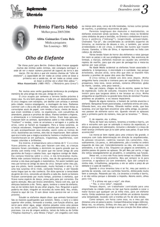 3O Bandeirante
Dezembro 2006
Prêmio Flerts Nebó
Melhor prosa 2005/2006
Alitta Guimarães Costa Reis
Médica psiquiatra
São Lourenço - MG
Suplemento
Literário
Olho de Elefante
“De Viena pulei para Berlim. Embora Buda tivesse apagado
muitas das minhas sedes íntimas, não conseguiu extinguir a
sede de ver o maior número possível de lugares da terra e dos
mares. Ele me dera o que ele mesmo chamou de “olho de
elefante”, a capacidade de ver todas as coisas como se fosse a
primeira vez e saúda-las, de ver todas as coisas como
se fosse a última vez e dizer-lhes adeus.” -
Nikos Kazantzakis (1885-1957) - (“Relatório para Greco”)
Por muitos anos venho guardando lembrança da prodigiosa
memória de uma amiga de meu pai. Amiga de circo.
O circo ocupou por semanas o terreno baldio próximo à
nossa casa. Eu era bem pequena, e tudo era um deslumbramento.
O circo chegava com estrépito, um desfile com artistas e animais
pela cidade, música empolgante, a montagem da lona. Podíamos
conviver com o dia-a-dia dos artistas. Víamos como eram feitas as
cornucópias azuis de papel, com rendas e laços, cheios de doces,
que eram vendidas à noite, no espetáculo, com canudinhos de
amendoim, pipocas e pirulitos de tábua. Víamos também a higiene,
a alimentação e o treinamento dos bichos. Eram boas pessoas,
tratavam bem os animais. Aprendíamos sobre a vida nômade, nos
“traillers” e tendas, como se arrumava a serragem e a palha de
arroz, como se faziam as roupagens. Para a nossa surpresa, as
crianças estudavam, freqüentavam escolas por onde passavam, e
os pais acompanhavam seus estudos, assim como os treinos do
circo. Assistíamos aos treinos, eles não se importavam. Bem sabiam
que era à noite que a mágica acontecia: homens e mulheres comuns
transformavam-se em palhaços, trapezistas, equilibristas, com
roupas coloridas e brilhantes.
Era inverno. A temperatura caíra a menos de 5° C e o circo
ficava próximo ao rio. Meus pais falaram com eles, as crianças
menores foram convidadas a dormirem no quarto grande que eu
dividia com minha irmã. Foi assim que me tornei amiga de uma
garotinha de franja e cabelos lisos, que regulava comigo de idade.
Ela contava histórias sobre o circo, e nós brincávamos muito.
Minha mãe contava histórias à noite, mas de dia aproveitava para
ensinar a nós duas português e matemática. Foi assim também que
meu pai tornou-se amigo do dono do circo. Sempre achei meu pai,
que era piloto, herói condecorado, muito fechado e sério, e foi
uma boa surpresa vê-lo rindo, contando histórias, e até falando
numa língua que eu não conhecia. Ele dizia apreciar a tenacidade
da gente de circo, vencendo um desafio a cada dia. Assim os homens
ficavam conversando por muito tempo, próximos à elefanta, que
ficava numa espécie de dança, presa pela pata por correntes. Ela
queria atenção. Meu pai levava amendoins, falava com ela, que se
afeiçoou bastante a ele. Tento, agora, lembrar o nome da elefanta,
mas só me lembro bem do seu olhar arguto, fixo. Perguntei a quem
poderia me dizer, ninguém se recordou do nome dela. Vou, então,
chamá-la aqui de Lia. O som desse nome parece-me ser o mais
próximo.
Estudei os elefantes depois disso: que animais fantásticos!
São os maiores quadrúpedes que existem. Neles, o nariz e o lábio
superior vêm unidos, formando a tromba, com função olfativa, que
serve para obter água, pegar objetos pesados como uma pessoa
ou leves como um palito. São surpreendentemente delicados e
preciosos. Lia era de origem asiática, talvez da Índia ou do Ceilão
(“Elephas maximus”), uma fêmea (“aliya”, em cingalês) com mais
ou menos sete anos, cerca de três toneladas, incisos curtos (presas
de marfim), e problemas recorrentes de pele.
Parentes longínquos dos mamutes e mastodontes, os
elefantes evoluíram sendo sociáveis. Às vezes vistos no Ocidente
como símbolos de peso e lentidão, no Oriente o simbolismo é outro:
força e potência (“mâtangi”), longevidade, prosperidade.
Chamados “Ga-já”, são considerados as cariátides (suporte) do
Universo, as montarias de deuses e reis, e também, por serem
arredondados e de cor cinza, o símbolo das nuvens que trazem
chuvas. Ganesha, o filho de Shiva, é representado na Índia com
cabeça de elefante.
Várias lendas falam do horror dos elefantes a ratos (porque
lhe roem as patas) e de sua prodigiosa memória. Nas aventuras de
Simbad, o marujo, elefantes mostram ao caçador seu cemitério
repleto de marfim, para que ele pare de persegui-los e mata-los
apenas por suas presas.
Na Idade Média ocidental os elefantes foram associados à
sabedoria, à temperança, à eternidade e à castidade, isso porque
Aristóteles, séculos atrás, teria dito que eles se mantêm fiéis
durante a prenhez de quase dois anos das fêmeas.
O circo voltou à cidade uns dois anos depois. Minha
amiguinha havia crescido e treinava para ser equilibrista. O circo
prosperara, lona nova, novos animais, números diferentes: globo
da morte, cavalos, uma peça teatral...
Meu pai viajara, chegou no dia da estréia, quase na hora
do espetáculo. Como de costume, trouxera livros e eu tive que
insistir para que largasse deles e me levasse ao circo. Minha
amiguinha se equilibraria na grande bola cheia de estrelas! Ficamos
próximos ao picadeiro, e eu estava impaciente.
Depois de alguns números, o homem de cartola anunciou o
elefante. Banquetas foram posicionadas, o elefante entrou em cena.
Olhando bem, era uma fêmea. Olhando melhor ainda, que boa
surpresa, era Lia! Que bom encontrar uma velha amiga, eu pensei,
vou passear de elefante outra vez. Quando vieram os aplausos
para a primeira parte do número, meu pai se levantou: “ – Bravo,
Lia!”
E, de repente, ela o olhou.
Parou de fazer seu número, levantou a tromba e barriu, um
alto e estranho som que se sobrepôs à música do espetáculo, e
deixou as pessoas em sobressalto, inclusive o domador e a moça de
maiô laranja cintilante que já ia subir pelas suas patas. O que teria
acontecido?
Lia movia-se bem rápido para uma criatura tão grande, e
avançava com toda determinação em direção às arquibancadas.
As pessoas recuaram, cadeiras voavam nos camarotes, mas,
subitamente, Lia parou, e, delicadamente, pôs a tromba no ombro
esquerdo de meu pai. Coincidentemente ou não, ele estava com
amendoins, e os deu a ela. Enquanto Lia pegava os amendoins, a
platéia passou do pasmo ao aplauso. De pé! Meu pai sorria, e logo
ela voltou sossegadamente ao picadeiro, e completou sua função.
Dessa vez, o circo não ficou tanto tempo na cidade. Estava
quente, e a temporada prometia. Meu pai sempre ia lá para
conversar, e agradava Lia com amendoins. Quis até comprá-la:
minha mãe, irritadíssima, perguntou a ele se sabia o preço de um
elefante e o custo de mantê-lo...
Quando o circo levantou lona e se foi, meu pai assistiu a
partida da varanda, com seu cachimbo favorito, disfarçando muito
bem a comoção. Passando por nós, Lia levantou a tromba e barriu,
e só não voltou porque o domador a impediu. Mesmo assim, olhou
para trás.
- “ É a última vez que a vejo”, ele disse.
- “ Pai, o circo volta”, respondi.
Tempos depois, um trabalhador contratado para uma
empreitada na cidade contou no bar que havia ajudado a cavar o
maior buraco que qualquer um já tinha visto, para um elefante
morto. Então soubemos que Lia havia sofrido um acidente durante
uma tempestade, tocando com a tromba um fio de alta tensão.
Como sempre, em horas como essa, eu e meu pai não
dizíamos uma só palavra ponto. Compartilhávamos longos silêncios.
Dessa vez, no entanto, brilhou em meu pai o “olho de elefante”,
que pressentiu a morte da amiga e em seu coração lhe disse adeus.
 