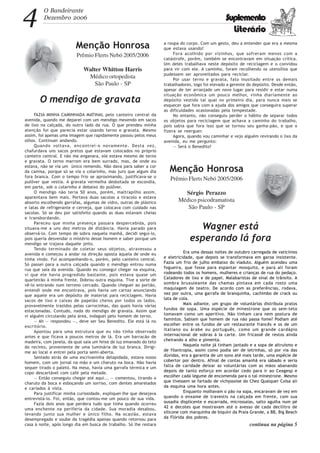 4 O Bandeirante
Dezembro 2006 Suplemento
Literário
Menção Honrosa
Prêmio Flerts Nebó 2005/2006
Walter Whitton Harris
Médico ortopedista
São Paulo - SP
O mendigo de gravata
FAZIA MINHA CAMINHADA MATINAL pelo canteiro central da
avenida, quando me deparei com um mendigo mexendo em sacos
de lixo na calçada, do outro lado da rua. O que prendeu minha
atenção foi que parecia estar usando terno e gravata. Mesmo
assim, foi apenas uma imagem que rapidamente passou pelos meus
olhos. Continuei andando.
Quando voltava, encontrei-o novamente. Desta vez,
chafurdava uns sacos pretos que estavam colocados no próprio
canteiro central. E não me enganara, ele estava mesmo de terno
e gravata. O terno marrom era bem surrado, mas, de onde eu
estava, não se via um único remendo. Não dava para saber a cor
da camisa, porque só se via o colarinho, mas juro que algum dia
fora branca. Com o tempo frio se aproximando, justificava-se o
pulôver que vestia. A gravata vermelha desbotada se escondia,
em parte, sob o colarinho e debaixo do pulôver.
O mendigo não teria 50 anos, porém, maltrapilho assim,
aparentava bem mais. Portava duas sacolas a tiracolo e estava
absorto escolhendo garrafas, algumas de vidro, outras de plástico
e latas de refrigerante e cerveja, que colocava com cuidado nas
sacolas. Só se deu por satisfeito quando as duas estavam cheias
e transbordando.
Pareceu que minha presença passara despercebida, pois
situava-me a uns dez metros de distância. Havia parado para
observá-lo. Com tempo de sobra naquela manhã, decidi seguí-lo,
pois queria desvendar o mistério desse homem e saber porque um
mendigo se trajava daquele jeito.
Tendo terminado de coletar seus objetos, atravessou a
avenida e começou a andar na direção oposta àquela de onde eu
tinha vindo. Fui acompanhando-o, porém, pelo canteiro central.
Só passei para a outra calçada quando o mendigo entrou numa
rua que saía da avenida. Quando eu consegui chegar na esquina,
vi que ele havia progredido bastante, pois estava quase um
quarteirão à minha frente. Dobrou outra esquina. Tive a sorte de
vê-lo entrando num terreno cercado. Quando cheguei ao portão,
entendi onde me encontrava, pois havia um cartaz anunciando
que aquele era um depósito de material para reciclagem. Havia
sacos de lixo e caixas de papelão cheios por todos os lados,
provavelmente trazidos pelas carrocinhas, das quais havia várias
estacionadas. Contudo, nada do mendigo de gravata. Assim que
vi alguém circulando pela área, indaguei pelo homem de terno.
— Ah — respondeu —, deve ser Seu Benedito. Ele está lá no
escritório.
Apontou para uma estrutura que eu não tinha observado
antes e que ficava a poucos metros de lá. Era um barracão de
madeira, com janela, da qual saía um feixe de luz emanado do teto
do recinto, proveniente de uma luminária de luz branca. Dirigi-
me ao local e entrei pela porta semi-aberta.
Sentado atrás de uma escrivaninha delapidada, estava nosso
homem, com um jornal na mão e um charuto na boca. Não havia
sequer tirado o paletó. Na mesa, havia uma garrafa térmica e um
copo descartável com café pela metade.
— Então conseguiu chegar até aqui... — comentou, tirando o
charuto da boca e esboçando um sorriso, com dentes amarelados
e cariados à vista.
Para justificar minha curiosidade, expliquei-lhe que desejava
entrevistá-lo. Foi, então, que contou-me um pouco de sua vida.
Fazia dois anos que perdera tudo que tinha quando ocorreu
uma enchente na periferia da cidade. Sua moradia desabou,
levando junto sua mulher e único filho. Na ocasião, estava
desempregado e soube da tragédia apenas quando retornou para
casa à noite, após longo dia em busca de trabalho. Só lhe restara
a roupa do corpo. Com um gesto, deu a entender que era a mesma
que estava usando!
Fora acolhido por vizinhos, que sofreram menos com a
catástrofe, porém, também se encontravam em situação crítica.
Um deles trabalhava neste depósito de reciclagem e o convidou
para vir com ele. A caminho, foram recolhendo os utensílios que
pudessem ser aproveitados para reciclar.
Por usar terno e gravata, fato inusitado entre os demais
trabalhadores, logo foi elevado a gerente do depósito. Desde então,
apesar de ter arranjado um novo lugar para residir e estar numa
situação econômica um pouco melhor, vinha diariamente ao
depósito vestido tal qual no primeiro dia, para nunca mais se
esquecer que fora com a ajuda dos amigos que conseguira superar
as dificuldades ocasionadas pela tempestade.
No entanto, não conseguiu perder o hábito de separar todos
os objetos para reciclagem que achava a caminho do trabalho,
pois sabia que fora isso que se tornou seu ganha-pão, e que o
fizera se reerguer.
Agora, quando vou caminhar e vejo alguém revirando o lixo da
avenida, eu me pergunto:
— Será o Benedito?
Menção Honrosa
Prêmio Flerts Nebó 2005/2006
Sérgio Perazzo
Médico psicodramatista
São Paulo - SP
Wagner está
esperando lá fora
Era uma dessas noites de outubro carregada de vaticínios
e eletricidade, que depois se transformava em garoa insistente.
Fazia um frio de julho embaixo do viaduto. Alguém acendeu uma
fogueira, que fosse para espantar mosquito, e para ali foram
rodeando todos os homens, mulheres e crianças de rua do pedaço.
Catadores de lixo e de papel. Malabaristas de sinal de trânsito. A
sombra bruxuleante das chamas pintava em cada rosto uma
maquiagem de teatro. De acordo com as preferências, rodava,
vez por outra, uma garrafa de branquinha, cachimbo de crack ou
lata de cola.
Mais adiante, um grupo de voluntárias distribuía pratos
fundos de sopa. Uma espécie de minestrone que os sem-teto
tomavam como um aperitivo. Não tinham cara nem postura de
famintos. Sabiam que homem de rua não passa fome? Podiam até
escolher entre os fundos de um restaurante francês e os de um
italiano ou árabe ou português, como um grande cardápio
internacional de sobras à Ia carte. Um fricassê de restos ainda
cheirando a alho e pimenta.
Naquela noite já tinham jantado e a sopa de altruísmo e
de filantropia, assim como podia ser de letrinhas, só por via das
dúvidas, era a garantia de um sono até mais tarde, uma espécie de
cobertor por dentro. Afinal de contas amanhã era sábado e seria
falta de caridade deixar as voluntárias com as mãos abanando
depois de tanto esforço em acordar cedo para ir ao Ceagesp e
escolher cada legume de encomenda para o tal minestrone. Mesmo
que tivessem se fartado de vichyssoise do Chez Qualquer Coisa ali
da esquina uma hora antes.
Enquanto molhavam o pão na sopa, encaravam de vez em
quando o enxame de travestis na calçada em frente, com sua
ousadia displicente e escarrada, microssaias, salto agulha num pé
42 e decotes que mostravam até o avesso de cada decilitro de
silicone com marquinha de biquíni da Praia Grande, a BB, Big Beach
da Flórida dos pobres.
continua na página 5
 