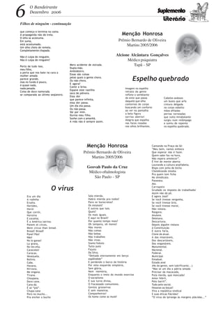 6 O Bandeirante
Dezembro 2006 Suplemento
Literário
Filhos de ninguém - continuação
Era um dia
A rodinha
Erodia.
Heródes,
Herói
Que corrói,
Heroína
E cocaína;
É a América latrina.
Panem et circes,
More circus than bread.
Bread! Bread!
Pane! Pão!
Não!
No lo ganas!
La grana,
No ves ella.
Caracoles!
Caracas.
Venezuela.
Bolívia.
Cuba.
Havana,
Nirvana.
Me engana.
Tirana.
Choupana.
Dava cana.
Cana dá.
É só “piá”.
Chupa cana
Pero no mucho...
Pra encher o bucho
que começa e termina na cama.
A propaganda não dá trela.
O olho se acostuma.
Em suma,
está acostumado.
Um olho cheio de remela.
Completamente chapado.
Não é culpa de ninguém.
Não é culpa de ninguém?
Perto de tudo isso,
meu filho,
a porta que nos bate na cara a
mulher amada
parece grande,
mas no fundo é pouco,
é quase nada,
nada pesada.
Coisa de doce namorada
se comparada ao último seqüestro.
Mero acidente de estrada.
Dupla mão.
Ambidestro.
Essas são coisas
pelas quais a gente chora.
Ou não chora.
E agora?
Cante a brisa.
Espane este rastilho
seco de pólvora.
Essa dor
que parece infinita,
essa dor passa.
Um dia ela passa.
Ou não passa.
Vai por mim.
Durma meu filho.
Sonhe com o amanhã.
A vida não é sempre assim.
Menção Honrosa
Prêmio Bernardo de Oliveira
Martins 2005/2006
Geovah Paulo da Cruz
Médico oftalmologista
São Paulo - SP
O vírus
Solo mierda.
Habrá mierda pra todos?
Para os burocratas?
Os estatais?
E outros que tais.
Quais?
Os mais iguais.
E aqui no Brasil?
Por quanto tempo mais?
Oh tempora, oh mores!
Não mores
Não comas
Não bebas
Não trabalhes
Não vivas.
Siamo foduto
Tutto puto
Fajuto
Da Silva.
“Deitado eternamente em berço
esplêndido”
E perdendo o barco da história
Por esta esquerda simplória,
Sem glória,
Nem memória,
Enquanto o resto do mundo exorciza
O socialismo
E sua turva divisa,
O fracassado comunismo.
Gentes grosseiras
E sem maneiras.
Companheiros!
Os home come as muié!
Imagem no espelho
retrato da gente
reflete o semblante
do ente que passa
daquele que olha
contornos do corpo
buscando um conforto
ao ver na pantalha
a bela figura
sorriso aberto!
Alegria que espalha
nas faces rosadas
nos olhos brilhantes.
Menção Honrosa
Prêmio Bernardo de Oliveira
Martins 2005/2006
Alcione Alcântara Gonçalves
Médico psiquiatra
Tupã - SP
Espelho quebrado
Cabelos sedosos
um busto que arfa
cintura delgada
no corpo esbelto
mãos afiladas
pernas torneadas
que vulto mirabolante
surgiu num relâmpago
e sumiu de repente
no espelho quebrado.
Cantando na Praça da Sé:
“Meu bem, vamos embora
Que esperar não é fazer.
Quem sabe faz na hora,
Não espera amolecer”.
É frei de mente aberta
Louvando a cultura analfabeta.
Bispo com jeito de bicha
Chelebrando missha
Pra quem tem ficha
No shindicato.
Passeata.
Ato.
Carrapato
Grudado no imposto do trabalhador
Assim não dá pé.
E agora José?
Se você tivesse vergonha,
Se você tivesse brio,
Se você tivesse moral,
Não votava.
Rasgava.
Anulava.
Deletava.
Descartava.
Depois alguém violava
A Constituição
E outra faria,
Clone da atual.
A dos miseráveis,
Dos descartáveis,
Dos enganáveis.
Monumental.
Nacional.
Federal.
Municipal
Estadual.
Estado anal
(No da gente, sem lubrificante...)
“Mas se um dia a pátria amada
Precisar da macacada,
Puta merda, que mancada!
Amor febril,
Pelo barril”.
Tudo pelo social.
Hosanas ao boçal!
Viva a república sindical
E suas éticas flácidas!
“O virus do Ipiranga às margens plácidas...”
 