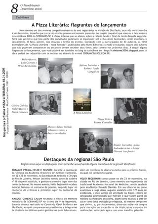 8
O Bandeirante
Dezembro 2006
Coletânea
A Pizza Literária: flagrantes do lançamento
Nem mesmo um dos maiores congestionamentos do ano registrados na cidade de São Paulo, ocorrido no último dia
4 de dezembro, impediu que cerca de oitenta pessoas estivessem presentes no singelo coquetel que marcou o lançamento
da coletânea 2006 da SOBRAMES-SP. A chuva intensa que se abateu sobre a cidade desde o final da tarde daquela segunda-
feira não permitiu que boa parte dos convidados pudessem se locomover até a Rua Alves Guimarães, onde acontecia o
lançamento. O fato, porém, não ofuscou o brilho do evento. Contando com a participação de 33 autores, os 1350
exemplares de “A Pizza Literária - nona fornada”, publicados pela Rumo Editorial já estão circulando. Alguns dos autores
que não puderam comparecer ao encontro devem receber seus livros pelo correio nos próximos dias. A seguir alguns
flagrantes do lançamento, que você poderá ver também no blog da coletânea em http://coletanea2006.blogspot.com. A
obra poderá ser adquirida com os autores ou através do e-mail SOBRAMES@UOL.COM.BR.
ABRAMES PREMIA HELIO E NELSON: Durante a realização
da Semana da Academia Brasileira de Médicos Escritores,
em 22 e 23 de novembro, na Sociedade de Medicina e Cirurgia
do Rio de Janeiro, Nelson Jacintho tomou posse da cadeira
nº 16 daquele sodalício, e ganhou o primeiro lugar num dos
temas de trovas. No mesmo evento, Helio Begliomini recebeu
menção honrosa no concurso de poesias, segundo lugar no
concurso de crônicas e primeiro lugar no concurso de
ensaios.
MARCOS GIMENES SALUN recebeu o título de Membro
Honorário da SOBRAMES-SP no último dia 9 de dezembro,
durante almoço realizado no Consulado Geral Britânico em
São Paulo, ao qual compareceram presidentes e integrantes
da diretoria das últimas quatro gestões nas quais Salun atuou,
além de membros da diretoria eleita para o próximo biênio,
da qual ele também faz parte.
HELIO BEGLIOMINI tomou posse no dia 23 de novembro, na
cidade no Rio de Janeiro, como membro correspondente da
tradicional Academia Nacional de Medicina, sendo saudado
pelo acadêmico Ronaldo Damião. Em seu discurso de posse
enalteceu a saga desse augusto sodalício com 177 anos de
existência, o mais antigo em atividade no Brasil, celeiro de
destacados profissionais que fizeram e que fazem parte da
história da medicina brasileira, assim como exaltou a arte de
curar como uma profissão privilegiada, ao mesmo tempo em
que divina, e, particularmente, dissertou sobre sua alegria
pela vocação ao sacerdócio de Hipócrates coroado de
realizações, reforçado agora com esse inaudito galardão.
Walter Harris,
Luiz Giovani e
Helio Begliomini.
A Pizza Literária
Carlos Galvão,
Walter Harris e
Naira Gimenes
Nelson Jacintho e
Rubens Paulo
Gonçalves
Marcos Salun, Mélida
Velasco (centro) e
duas convidadas.
Flerts Nebó e
Evanir Carvalho
Evanir Carvalho, Sonia
Andruskevicius e Arlete
Giovani (ao fundo)
Destaques da regional São Paulo
Registramos aqui os destaques mais recentes envolvendo alguns membros da regional São Paulo:
NãopercaapróximaPIZZALITERÁRIA:18.01.2007
PizzariaBondePaulista-RuaOscarFreire,1597-19h30.
 