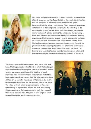 This image is of Taylor Swift who is a country pop artist. It uses the rule
of thirds as we can see that Taylor Swift is in the middle third, the chair
that she is sat on is in the terminal area and the faded green
background is in the primary optical area. This is important because we
instantly look at the background and presume it’s something to do
with nature e.g. trees and we would associate this with the genre of
music. Taylor Swift is in the centre of the image, and she is wearing a
floral dress, her hair is curled and she doesn’t look like she is wearing
any makeup. She is presented as a very natural looking artist and again
we can link this with nature which we associate with country music.
The bright colours on her dress represent the genre pop. The pink lip
gloss/lipstick she is wearing shows that she is feminine, and it is also a
colour that connotes love which many of her songs are about. The
terminal area consists of a white chair/bench which she is sat on, and
this use of colour presents the innocence and calmness in her music.
This image consists of The Courteeners who are an indie rock
band. The image uses the rule of thirds in which the lead singer
is positioned in the primary optical area so he is the first person
we see, just how we would expect for this type of band.
Moreover, he is positioned further away from the rest of the
band, more towards the camera than the other members. Both
of these are to show his importance in the band. In the centre
of the image is a lamp which is the brightest thing in the image.
The colour yellow is bright to represent some of their more
upbeat songs. It is positioned besides the dark, dull clothing
they are wearing so the image represents both the genres of
their music, rock and indie. They also all have long hair which
we would associate with both genres of music.
 