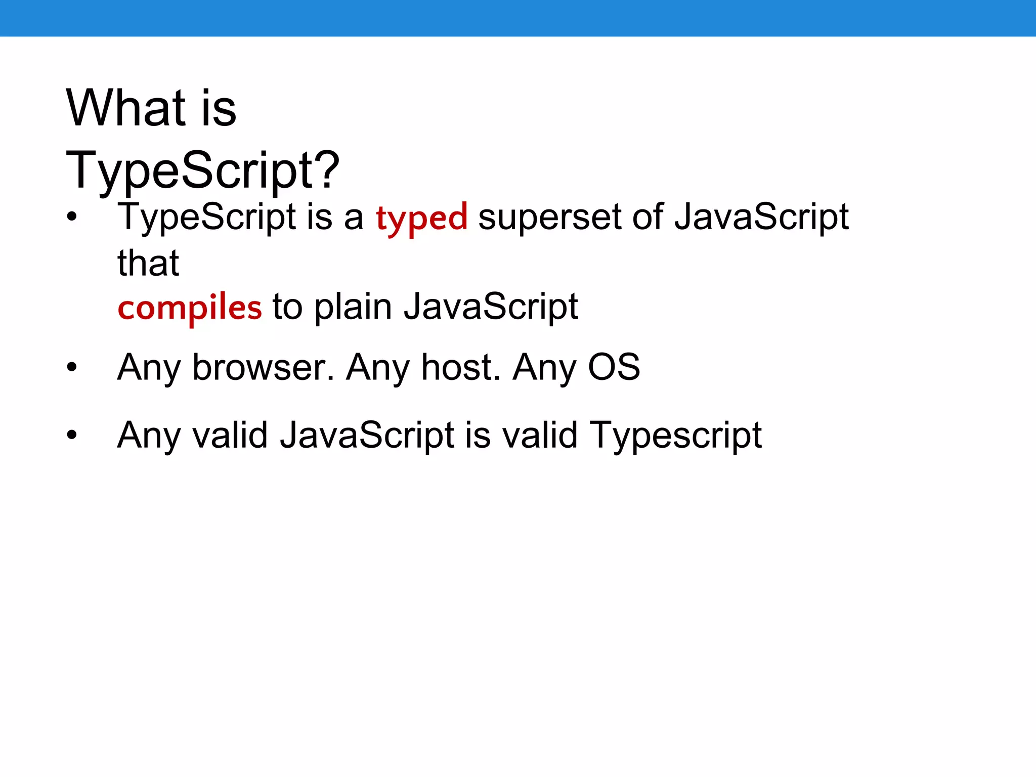 What is TypeScript? • TypeScript is a typed superset of JavaScript that compiles to plain JavaScript • Any browser. Any host. Any OS • Any valid JavaScript is valid Typescript