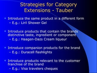 Strategies for Category Extensions - Tauber Introduce the same product in a different form E.g.: Liril Shower Gel Introduce products that contain the brands distinctive taste, ingredient or component  E.g.: Haagen-Dazs Cream liqueur Introduce companion products for the brand E.g.: Duracell flashlights Introduce products relevant to the customer franchise of the brand E.g.: Visa travelers cheques 