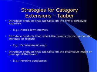 Strategies for Category Extensions - Tauber Introduce products that capitalise on the firm’s perceived expertise E.g.: Honda lawn mowers Introduce products that reflect the brands distinctive benefit, attribute or feature E.g.: Fa ‘ freshness’  soap Introduce products that capitalise on the distinctive image or prestige of the brand E.g.: Porsche sunglasses 