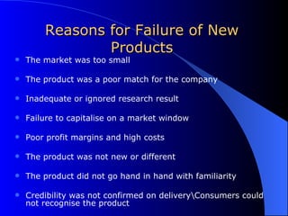 Reasons for Failure of New Products The market was too small The product was a poor match for the company Inadequate or ignored research result Failure to capitalise on a market window Poor profit margins and high costs The product was not new or different The product did not go hand in hand with familiarity Credibility was not confirmed on delivery\Consumers could not recognise the product 