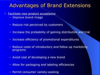Advantages of Brand Extensions Facilitate new product acceptance Improve brand image Reduce risk perceived by customers Increase the probability of gaining distribution and trial Increase efficiency of promotional expenditures Reduce costs of introductory and follow up marketing programs Avoid cost of developing a new brand Allow for packaging and labeling efficiencies Permit consumer variety-seeking 