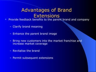 Advantages of Brand Extensions Provide feedback benefits to the parent brand and company Clarify brand meaning Enhance the parent brand image Bring new customers into the market franchise and increase market coverage Revitalise the brand Permit subsequent extensions 