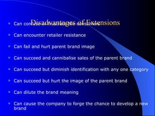 Disadvantages of Extensions Can confuse or frustrate the consumers Can encounter retailer resistance Can fail and hurt parent brand image Can succeed and cannibalise sales of the parent brand Can succeed but diminish identification with any one category Can succeed but hurt the image of the parent brand Can dilute the brand meaning Can cause the company to forge the chance to develop a new brand 