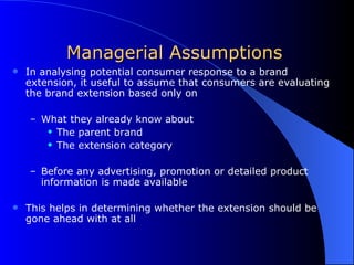 Managerial Assumptions In analysing potential consumer response to a brand extension, it useful to assume that consumers are evaluating the brand extension based only on What they already know about  The parent brand The extension category Before any advertising, promotion or detailed product information is made available This helps in determining whether the extension should be gone ahead with at all 