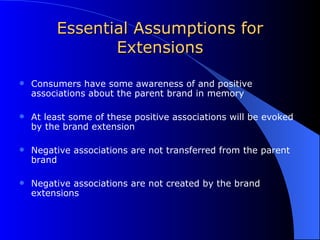 Essential Assumptions for Extensions Consumers have some awareness of and positive associations about the parent brand in memory At least some of these positive associations will be evoked by the brand extension Negative associations are not transferred from the parent brand Negative associations are not created by the brand extensions 