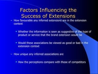 Factors Influencing the Success of Extensions How favourable any inferred extensions are in the extension context Whether the information is seen as suggestive of the type of product or service that the brand extension would be  Would these associations be viewed as good or bad in the extension context How unique any inferred associations are  How the perceptions compare with those of competitors 