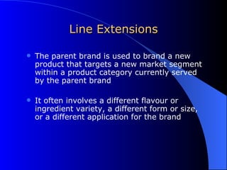 Line Extensions The parent brand is used to brand a new product that targets a new market segment within a product category currently served by the parent brand It often involves a different flavour or ingredient variety, a different form or size, or a different application for the brand 