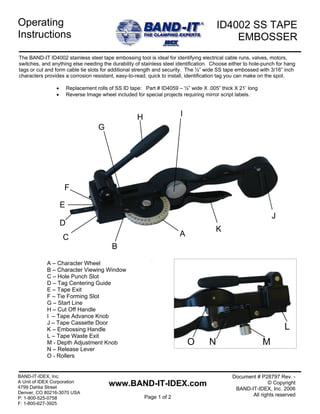 ID4002 SS TAPEOperating
EMBOSSER
BAND-IT-IDEX, Inc. Document # P28797 Rev. -
Instructions
The BAND-IT ID4002 stainless steel tape embossing tool is ideal for identifying electrical cable runs, valves, motors,
switches, and anything else needing the durability of stainless steel identification. Choose either to hole-punch for hang
tags or cut and form cable tie slots for additional strength and security. The ½” wide SS tape embossed with 3/16” inch
characters provides a corrosion resistant, easy-to-read, quick to install, identification tag you can make on the spot.
• Replacement rolls of SS ID tape: Part # ID4059 – ½” wide X .005” thick X 21’ long
A
B
C
E
D
F
G
H I
• Reverse Image wheel included for special projects requiring mirror script labels.
J
K
A – Character Wheel
B – Character Viewing Window
C – Hole Punch Slot
D – Tag Centering Guide
E – Tape Exit
F – Tie Forming Slot
G – Start Line
H – Cut Off Handle
I – Tape Advance Knob
J – Tape Cassette Door
LK – Embossing Handle
L – Tape Waste Exit
NO MM - Depth Adjustment Knob
N – Release Lever
O - Rollers
A Unit of IDEX Corporation
4799 Dahlia Street
Denver, CO 80216-3070 USA
P: 1-800-525-0758
F: 1-800-627-3925
www.BAND-IT-IDEX.com
Page 1 of 2
© Copyright
BAND-IT-IDEX, Inc. 2006
All rights reserved
 