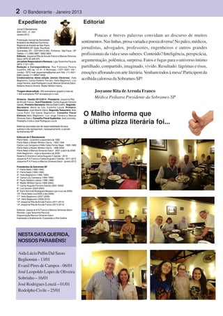 2 O Bandeirante - Janeiro 2013
Jornal O Bandeirante
ANO XXII - nº. 242 -
Janeiro 2013
Publicação mensal da Sociedade
Brasileira de Médicos Escritores -
Regional do Estado de São Paulo
SOBRAMES-SP. Sede: RuaAlves
Guimarães, 251 - CEP 05410-000 - Pinheiros - São Paulo - SP
Telefax: (11) 3062-9887 / 3062-3604
Editores: Josyanne Rita de Arruda Franco e Marcos Gimenes
Salun (MTb 20.405-SP)
Jornalista Responsável e Revisora: Ligia Terezinha Pezzuto
(MTb 17.671-SP).
Redação e Correspondência: Rua Francisco Pereira
Coutinho, 290, ap. 121 A – V. Municipal – CEP 13201-100 –
Jundiaí – SP E-mail: josyannerita@gmail.com Tels.: (11) 4521-
6484 Celular (11) 99937-6342.
Colaboradores desta edição (textos literários): Aida
Begliomini, Carlos Roberto Ferriani, Helio Begliomini, Luiz
Jorge Ferreira, José Rodrigues Louzã, Marcos Gimenes Salun,
Roberto Antonio Aniche, Walter Whitton Harris.
Tiragem desta edição: 300 exemplares (papel) e mais de
1.000 exemplares PDF enviados por e-mail.
Diretoria - Gestão 2013/2014 - Presidente: Josyanne Rita
de Arruda Franco. Vice-Presidente: Carlos Augusto Ferreira
Galvão. Primeiro-Secretário: Márcia Etelli Coelho. Segundo-
Secretário: Maria do Céu Coutinho Louzã. Primeiro-
Tesoureiro: José Alberto Vieira. Segundo-Tesoureiro:Aida
Lúcia Pullin Dal Sasso Begliomini. Conselho Fiscal
Efetivos:Hélio Begliomini, Luiz Jorge Ferreira e Marcos
Gimenes Salun. Conselho Fiscal Suplentes: José Jucovsky,
Rodolpho Civile e José Rodrigues Louzã.
.
Matérias assinadas são de responsabilidade de seus
autores e não representam, necessariamente, a opinião
da Sobrames-SP
Editores de O Bandeirante
Flerts Nebó - novembro a dezembro de 1992
Flerts Nebó e Walter Whitton Harris - 1993-1994
Carlos Luis Campana e Hélio Celso Ferraz Najar - 1995-1996
Flerts Nebó e Walter Whitton Harris - 1996-2000
Flerts Nebó e Marcos Gimenes Salun - 2001 a abril de 2009
Helio Begliomini - maio a dezembro de 2009
RobertoA.Aniche e CarlosAugusto F.Galvão - 2010
Josyanne R.A.Franco e CarlosAugusto F.Galvão - 2011-2012
Josyanne R.A.Franco e Marcos Gimenes Salun - janeiro 2013
Presidentes da Sobrames SP
1º. Flerts Nebó (1988-1990)
2º. Flerts Nebó (1990-1992)
3º. Helio Begliomini (1992-1994)
4º. Carlos Luiz Campana (1994-1996)
5º. Paulo Adolpho Leierer (1996-1998)
6º. Walter Whitton Harris (1999-2000)
7º. Carlos Augusto Ferreira Galvão (2001-2002)
8º. Luiz Giovani (2003-2004)
9º. Karin Schmidt Rodrigues Massaro (jan a out de 2005)
10º. Flerts Nebó (out/2005 a dez/2006)
11º. Helio Begliomini (2007-2008)
12º. Helio Begliomini (2009-2010)
13º.Josyanne Rita deArruda Franco (2011-2012)
14º.Josyanne Rita de Arruda Franco (2013-2014)
Editores: Josyanne R.A.Franco e Marcos Gimenes Salun
Revisão: Ligia Terezinha Pezzuto
Diagramação Marcos Gimenes Salun
Impressão e Acabamento: Expressão e Arte Gráfica
Expediente
Poucas e breves palavras convidam ao discurso de muitos
sentimentos.Naslinhas,prosavariadaepoesiadiversa!Nopalco,médicos,
jornalistas, advogados, professores, engenheiros e outros grandes
profissionais da vida e seus saberes. Conteúdo? Inteligência, perspicácia,
argumentação, polêmica, surpresa. Fatos e fugas para o universo íntimo
partilhado, compartido, imaginado, vivido. Resultado: lágrimas e risos,
emoções aflorando em arte literária. Venham todos à mesa! Participem da
acolhida calorosa da Sobrames-SP!
Josyanne Rita deArruda Franco
Médica Pediatra Presidente da Sobrames-SP
Editorial
O Malho informa que
a última pizza literária foi...
NESTADATAQUERIDA,
NOSSOSPARABÉNS!
AidaLúciaPullinDalSasso
Begliomini–13/01
Evanil Pires de Campos - 06/01
José Leopoldo Lopes de Oliveira
Sobrinho – 16/01
José Rodrigues Louzã – 01/01
Rodolpho Civile – 25/01
 