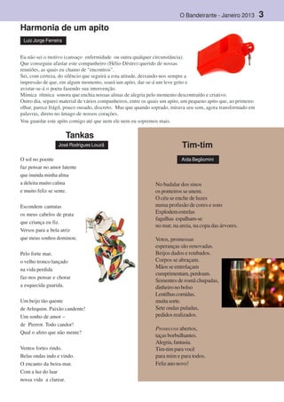 O Bandeirante - Janeiro 2013 3
Harmonia de um apito
Eu não sei o motivo (cansaço enfermidade ou outra qualquer circunstância).
Que conseguiu afastar este companheiro (Hélio Déstro) querido de nossas
reuniões, as quais eu chamo de “encontros”.
Sei, com certeza, do silêncio que seguirá a esta atitude, deixando-nos sempre a
impressão de que, em algum momento, soará um apito, dar-se-á um leve grito e
avistar-se-á o poeta fazendo sua intervenção.
Mímica rítmica sonora que enchia nossas almas de alegria pelo momento descontraído e criativo.
Outro dia, separei material de vários companheiros, entre os quais um apito, um pequeno apito que, ao primeiro
olhar, parece frágil, pouco ousado, discreto. Mas que quando soprado, mirava seu som, agora transformado em
palavras, direto no âmago de nossos corações.
Vou guardar este apito comigo até que nem ele nem eu sopremos mais.
Luiz Jorge Ferreira
Tankas
José Rodrigues Louzã
O sol no poente
faz pensar no amor latente
que inunda minha alma
a deleita muito calma
e muito feliz se sente.
Escondem cantatas
os meus cabelos de prata
que criança eu fiz.
Versos para a bela atriz
que meus sonhos dominou.
Pelo forte mar,
o velho tronco lançado
na vida perdida
faz-nos pensar e chorar
a esquecida guarida.
Um beijo tão quente
de Arlequim. Paixão candente!
Um sonho de amor –
de Pierrot. Todo candor!
Qual o afeto que não mente?
Ventos fortes rindo.
Belas ondas indo e vindo.
O encanto da beira-mar.
Com a luz do luar
nossa vida a clarear.
No badalar dos sinos
os ponteiros se unem.
O céu se enche de luzes
numa profusão de cores e sons
Explodemestrelas
fagulhas espalham-se
no mar, na areia, na copa das árvores.
Votos, promessas
esperanças são renovadas.
Beijos dados e roubados.
Corpos se abraçam.
Mãos se entrelaçam
cumprimentam,perdoam.
Sementes de romã chupadas,
dinheironobolso
Lentilhascomidas,
muitasorte.
Sete ondas puladas,
pedidosrealizados.
Proseccos abertos,
taçasborbulhantes.
Alegria,fantasia.
Tim-timparavocê
para mim e para todos.
Felizanonovo!
Tim-tim
Aída Begliomini
 