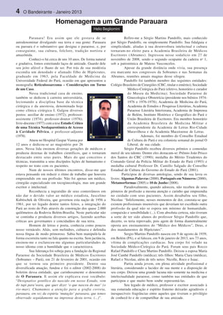 4 O Bandeirante - Janeiro 2013
Parauara! Era assim que ele gostava de se
autodenominar divulgando sua terra e sua gente: Parauara
ou paroara é o substantivo que designa o paraense, e, por
conseguinte, sua cultura, folclore, tradição nortista e
amazônida.
Conheci-o há cerca de uns 10 anos. De forma natural
e gradativa, fomos estreitando laços de amizade. Guardo dele
seu jeito afável e lhano de ser. Por trás de sua modéstia
escondia um denodado e afamado filho de Hipócrates,
graduado em 1963, pela Faculdade de Medicina da
Universidade Federal do Pará, ocasião em que apresentou a
monografia Reticulossarcoma – Considerações em Torno
de um Caso.
Nessa tradicional casa de ensino,
também se dedicou à carreira universitária,
lecionando a disciplina base da técnica
cirúrgica e da anestesia, denominada hoje
como clínica cirúrgica I. Galgou diversos
postos: auxiliar de ensino (1972); professor-
assistente (1974); professor-doutor (1976);
livre-docente (1977) com a tese Estudo Crítico
de uma Técnica Neolaparotômica de Acesso
à Cavidade Pélvica, e professor-adjunto
(1978).
Atuou no Hospital Gaspar Vianna por
12 anos e dedicou-se ao magistério por 26
anos. Nessa lida ensinou diversas gerações de médicos e
produziu dezenas de trabalhos científicos, que o tornaram
destacado entre seus pares. Mais do que conceitos e
técnicas, transmitiu a seus discípulos lições de humanismo e
respeito no trato com os pacientes.
Num de nossos últimos encontros, disse-me que
estava pensando em reduzir o ritmo de trabalho que houvera
empreendido em sua profissão. Não foi apenas um médico,
cirurgião especializado em tocoginecologia, mas um grande
escritor e intelectual.
Reconhecia a ingratidão de seus conterrâneos em
não dar o devido valor ao médico estadista, Juscelino
Kubitschek de Oliveira, que governou esta nação de 1956 a
1961, por ter legado dentre tantos feitos, a integração do
Pará ao resto do País através da construção dos quase 2.000
quilômetros da Rodovia Belém-Brasília. Neste particular não
se continha e produziu diversos artigos, fazendo acerbas
críticas aos governantes e concidadãos de sua terra.
Homem de letras e poeta, conhecia como poucos
nosso vernáculo. Aliás, sem melindres, cultuava e defendia
nossa língua de modo primoroso. Sabia bem manipulá-la de
forma escorreita tanto na fala quanto na escrita. Sem jactância,
ensinou-me e esclareceu-me algumas particularidades de
nosso idioma com a humildade que o caracterizava.
Sua liderança foi sobeja para a fundação da Regional
Paraense da Sociedade Brasileira de Médicos Escritores
(Sobrames – Pará), em 21 de fevereiro de 2001, ocasião em
que se tornou seu primeiro presidente. Dentre sua
diversificada atuação, fundou e foi o editor (2002-2008) do
boletim dessa entidade, que carinhosamente o denominou
de O Parauara. E assim ele explicava esse vocábulo:
“Designativo gentílico do nascido em nosso Estado, vem
do tupi para’wara, que quer dizer ‘o que nasceu do mar’ (o
rio-mar). Chamamos a atenção para a grafia correta,
parauara, em vez da espúria ‘mutação’ paraoara, que temos
observado seguidamente na imprensa desta terra. (...)”.
Refiro-me a Sérgio Martins Pandolfo, mais conhecido
por Sérgio Pandolfo, ou simplesmente Pandolfo. Sua fidalguia e
simplicidade, aliadas à sua desenvoltura intelectual e cultura
tornaram-no eleito para a Academia Brasileira de Médicos
Escritores (Abrames). Ingressou nesse sodalício em 27 de
novembro de 2008, sendo o segundo ocupante da cadeira no
1,
sob a patronímica de Mateus Vasconcelos.
Apesar da grande distância onde vivia, sua presença
era marcante nos congressos da Sobrames e nas Semanas da
Abrames, reuniões anuais magnas desse silogeu.
Pandolfo foi também membro das seguintes entidades:
Colégio Brasileiro de Cirurgiões (CBC, titular e emérito); Sociedade
Médico-Cirúrgica do Pará (efetivo, honorário e curador
do Museu da Medicina); Sociedade Paraense de
Ginecologia e Obstetrícia (presidente nos biênios 1974-
1976 e 1976-1978); Academia de Medicina do Pará,
Academia de Estudos e Pesquisas Literárias, Academia
Paraense Literária Interiorana, Academia de Imprensa
de Belém, Instituto Histórico e Geográfico do Pará e
União Brasileira de Escritores. Era membro honorário
da Academia Brasileira de Medicina Militar e
correspondente da Academia de Letras Rio-Cidade
Maravilhosa e da Academia Maceioense de Letras.
Ademais, foi membro do Conselho Estadual
de Cultura do Pará e era colunista semanal do jornal O
Liberal, de sua cidade.
Sérgio Pandolfo recebeu diversos prêmios e comendas
mercê de seu talento. Dentre eles destacam-se: Prêmio João Prisco
dos Santos do CBC (1990); medalha do Mérito Tiradentes do
Comando Geral da Polícia Militar do Estado do Pará (1993) e
medalha cultural Professor Dr. Camillo Salgado do Conselho
Estadual de Cultura do Governo do Estado do Pará (2001).
Participou de diversas antologias, sendo de sua lavra os
livros: Algumas Palavras (2000), Português em Números (2000),
Metamorformas (2005) e 10 de Junho (2008).
Paradoxalmente, quando adoeceu, não recebeu de seus
pósteros de profissão a mesma atenção e carinho que empreendia
no cuidado com seus pacientes. Assim desabafou seu filho,
Nicolau: “Infelizmente, nesses momentos de dor, constata-se que
existem profissionais insensíveis que deveriam ter escolhido outra
profissão da qual não se espera um mínimo de humanidade,
compaixão e sensibilidade (...). Com absoluta certeza, não tiveram
a sorte de ter sido alunos do professor Sérgio Pandolfo que,
decerto, os teria reprovado, pois agem de forma diametralmente
oposta aos ensinamentos do “Médico dos Médicos”, Deus, e
dos mandamentos de Hipócrates”.
Sergio Martins Pandolfo nasceu em 9 de agosto de 1939,
em Belém (PA), e aí faleceu, em 9 de janeiro de 2013, aos 73 anos,
vítima de complicações cardíacas. Seu corpo foi velado na
Sociedade Médico-Cirúrgica do Pará. Foram seus pais Rocco
Rafael Pandolfo e Clara Martins Pandolfo. Deixou a esposa Maria
José Canthé Pandolfo (médica); três filhos: Maria Clara (médica),
Rafael e Nicolau, além de três netos: Nicolle, Roco e Isaac.
Partiu ainda jovem, em plena atividade profissional e
literária, considerando a lucidez de sua mente e a disposição de
seu corpo. Deixou uma grande lacuna não somente na medicina e
intelectualidade paraense, como também nas entidades de que
participou e que muito bem soube representá-las.
Seu legado de médico, professor e escritor associado à
sua esmerada educação e espírito fraterno deixarão agradáveis e
inesquecíveis fragrâncias entre aqueles que tiveram o privilégio
de conhecê-lo e de compartilhar de sua amizade.
Homenagem a um Grande Parauara
Helio Begliomini
 