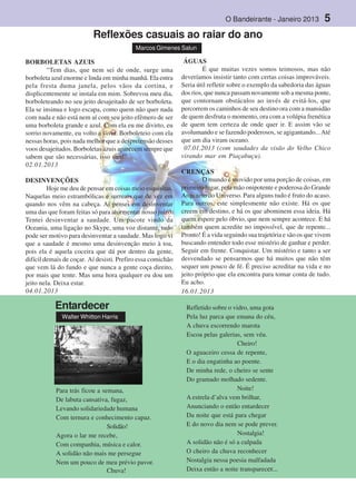 O Bandeirante - Janeiro 2013 5
BORBOLETAS AZUIS
“Tem dias, que nem sei de onde, surge uma
borboleta azul enorme e linda em minha manhã. Ela entra
pela fresta duma janela, pelos vãos da cortina, e
displicentemente se instala em mim. Sobrevoa meu dia,
borboleteando no seu jeito desajeitado de ser borboleta.
Ela se insinua e logo escapa, como quem não quer nada
com nada e não está nem aí com seu jeito efêmero de ser
uma borboleta grande e azul. Com ela eu me divirto, eu
sorrio novamente, eu volto a viver. Borboleteio com ela
nessas horas, pois nada melhor que a despretensão desses
voos desajeitados. Borboletas azuis aparecem sempre que
sabem que são necessárias, isso sim!”
02.01.2013
DESINVENÇÕES
Hoje me deu de pensar em coisas meio esquisitas.
Naquelas meio estrambólicas e surreais que de vez em
quando nos vêm na cabeça. Aí pensei em desinventar
uma das que foram feitas só para atormentar nosso juízo.
Tentei desinventar a saudade. Um pacote vindo da
Oceania, uma ligação no Skype, uma voz distante, tudo
pode ser motivo para desinventar a saudade. Mas logo vi
que a saudade é mesmo uma desinvenção meio à toa,
pois ela é aquela coceira que dá por dentro da gente,
difícil demais de coçar. Aí desisti. Prefiro essa comichão
que vem lá do fundo e que nunca a gente coça direito,
por mais que tente. Mas uma hora qualquer eu dou um
jeito nela. Deixa estar.
04.01.2013
ÁGUAS
É que muitas vezes somos teimosos, mas não
deveríamos insistir tanto com certas coisas improváveis.
Seria útil refletir sobre o exemplo da sabedoria das águas
dos rios, que nunca passam novamente sob a mesma ponte,
que contornam obstáculos ao invés de evitá-los, que
percorrem os caminhos de seu destino ora com a mansidão
de quem desfruta o momento, ora com a volúpia frenética
de quem tem certeza de onde quer ir. E assim vão se
avolumando e se fazendo poderosos, se agigantando...Até
que um dia viram oceano.
07.01.2013 (com saudades da visão do Velho Chico
virando mar em Piaçabuçu).
CRENÇAS
O mundo é movido por uma porção de coisas, em
primeiro lugar, pela mão onipotente e poderosa do Grande
Arquiteto do Universo. Para alguns tudo é fruto do acaso.
Para outros, este simplesmente não existe. Há os que
creem em destino, e há os que abominem essa ideia. Há
quem espere pelo óbvio, que nem sempre acontece. E há
também quem acredite no impossível, que de repente...
Pronto! É a vida seguindo sua trajetória e são os que vivem
buscando entender todo esse mistério de ganhar e perder.
Seguir em frente. Conquistar. Um mistério e tanto a ser
desvendado se pensarmos que há muitos que não têm
sequer um pouco de fé. É preciso acreditar na vida e no
jeito próprio que ela encontra para tomar conta de tudo.
Eu acho.
16.01.2013
Reflexões casuais ao raiar do ano
Marcos Gimenes Salun
Para trás ficou a semana,
De labuta cansativa, fugaz,
Levando solidariedade humana
Com ternura e conhecimento capaz.
Solidão!
Agora o lar me recebe,
Com companhia, música e calor.
A solidão não mais me persegue
Nem um pouco de meu prévio pavor.
Chuva!
Refletido sobre o vidro, uma gota
Pela luz parca que emana do céu,
A chuva escorrendo marota
Escoa pelas galerias, sem véu.
Cheiro!
O aguaceiro cessa de repente,
E o dia engatinha ao poente.
De minha rede, o cheiro se sente
Do gramado molhado sedente.
Noite!
A estrela d’alva vem brilhar,
Anunciando o então entardecer
Da noite que está para chegar
E do novo dia nem se pode prever.
Nostalgia!
A solidão não é só a culpada
O cheiro da chuva reconhecer
Nostalgia nessa poesia malfadada
Deixa então a noite transparecer...
Entardecer
Walter Whitton Harris
 