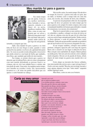 6 O Bandeirante - Janeiro 2013
Faz muito tempo
que ele partiu. Colocou
seu melhor uniforme,
botas lustradas e novas,
capacete, cinturão, e eu
fiquei ali, na porta,
orgulhosa e medrosa. Meu
Deus, como eu amo este
homem que vai salvar a
Pátria de uma guerra suja!
Ele está lindo indo para o
quartel, tenho certeza de
que logo ele será general,
tamanha a coragem que tem.
Sabe, meu marido foi para a guerra e eu sinto
falta de ficar em seus braços à noite, quando o vento
gemia frio nas janelas e eu ficava ali, apertada bem junto
dele. Às vezes eu acordo à noite abraçando o travesseiro
que ainda conserva a sua loção de barba; que saudades,
meu Deus, que saudades que tenho do meu marido...
Faz tempo, os jornais dizem que a guerra vai
demorar, que invadiram Paris, não sei como conseguiram
com meu marido defendendo as pessoas fracas e as
crianças, não sei, ele é um soldado bravo e valente, não
tem medo de nada. Uma noite, faz também muito tempo,
ouvi barulho na cozinha à noite. Ele, heroicamente
levantou-se e, de arma em punho descobriu que era
apenas o vento batendo na vidraça.
Não recebo cartas, faz muito tempo. Ele não deve
ter tempo de escrever, a guerra está cada vez pior, deu
no rádio, as bombas caem o tempo todo em cima das
casas, das escolas, das estradas de ferro, dos soldados.
As pessoas me perguntam sobre ele. Eu respondo
que hoje ele deve ser general, faz tanto tempo que foi
para a guerra e ele sempre foi muito corajoso, deve estar
comandando batalhões de homens para defender o mundo
do comunismo, isso mesmo, do comunismo!
Hoje lavei e passei todas as suas camisas, engomei
os colarinhos e punhos, coloquei seu terno de missa no
sol, não sei, alguma coisa me diz que ele irá voltar hoje
com seu sorriso largo entrando pelo portão. Tenho certeza,
as flores abriram, o verde do jardim está mais verde,
brilhando. Tinha até um passarinho cantando na goiabeira
que até me lembrou do seu assovio chegando em casa...
Já me troquei também, coloquei meu melhor
perfume, coloquei a água do café e um maço de cigarros
Kent com o cinzeiro no seu lugar à cabeceira da mesa.
Meu coração está explodindo de alegria. Batem palmas
na minha porta. Tem um carro do exército e dois soldados
muito elegantes. Devem ser da guarda de honra, afinal,
depois de tanto tempo na guerra meu marido deve ser
general.
Corro alegre ao encontro dos bravos soldados,
mas meu marido não está no carro, o que será que houve?
Onde está meu marido? Recebo um envelope lacrado e
ouço apenas alguma coisa tipo “sinto muito” enquanto
minhas lágrimas caem.
Meu Deus, como eu amo esse homem.
Meu marido foi para a guerra
RobertoAntonioAniche
Aprendi com você
que as palavras podem sorrir
e ao assobiar poesias, embala o meu sono.
Descobri que há vida em cada instante.
Que quando me abraça, mesmo distante,
o cheiro de grama cortada se faz parir.
Que a chuva e o sol não têm dono,
mas deles restará sempre o luar à nossa mercê.
Aprendi com você
a molhar de beijos suas mãos
depois de roubar sua intimidade.
No silêncio de depois, mesmo efêmero,
descobri que você é o meu número.
Que a paz é um convite da verdade
quando o seu encanto alimenta os vãos.
E perdoar é um dom de quem crê.
Aprendi que me amanhece
de certezas e alegrias a matizes.
Que desvendo segredos do fogo
quando seus lábios tocam os meus.
Conjugo verbos trocados que são seus.
Apreendi o vento feito rua de diálogo,
e regar com fonte, das flores às raízes.
Aprendi que o seu amor me rejuvenesce.
Carta ao meu amor
Carlos Roberto Ferriani
 