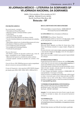 O Bandeirante - Janeiro 2013 7
,
t
a
m
-
b
é
m
XII JORNADA MÉDICO – LITERÁRIA DA SOBRAMES SP
VII JORNADA NACIONAL DA SOBRAMES
DATA: 26 de setembro a 29 de setembro de 2013
LOCAL: PRIMAR PLAZA HOTEL
Rua Dr. José FreireVillas Boas, 468
Botucatu - SP
INSCRIÇÕESABERTAS
Sua participação contempla:
* Três diárias no Primar Plaza Hotel.
* Refeições durante a Jornada (bebidas a parte).
* Coffee Break
* Transporte dentro da cidade
* Passeio Eclusa Barra Bonita com almoço a bordo.
* Sessões Literárias dinâmicas com apresentação dos trabalhos
inscritos.
* Intercâmbio cultural com aAcademia Botucatuense de Letras
e Faculdade de Medicina de Botucatu (UNESP).
* Um exemplar dosAnais da Jornada.
*Um exemplar da IXAntologia Paulista
* Certificado de participação
Passeios Opcionais:
-Três Pedras: conjunto de elevações rochosas que, vistas de
longe, assemelham-se a um “GiganteAdormecido”
- Museu do Café: preserva a memória da cultura cafeeira.
- Fazenda Lajeado: remonta ao período dos coronéis e dos
escravos.
Custo do Pacote: R$1.200,00 por pessoa (cada acompanhante
deverá se inscrever com taxa de idêntico valor)
Forma de Pagamento: cinco parcelas de R$ 240,00 (cheques
pré-datados para 30/04, 30/05, 30/06, 30/07 e 30/08 de 2013).
REGULAMENTODOCONCURSOLITERÁRIO
XII Jornada Médico-Literária Paulista - SOBRAMES SP
VII Jornada Nacional da SOBRAMES
I.CATEGORIAS: Sócio e Estudantes de Medicina
II.GÊNERO:Prosa e Poesia -Tema Livre.
Cada participante poderá se inscrever com dois textos, sendo
um de cada gênero ou os dois de mesma modalidade.
III.FORMATAÇÃO:
Microsoft Word, digitados em folha A4, frente única, fonte
Times New Roman, tamanho 12, espaço simples. Margens de
2,5cm.
Os textos deverão conter apenas título, categoria e pseudônimo
e não deverão ultrapassar 80 linhas (cerca de uma página e
meia), salvos em .doc
Não colocar seu nome verdadeiro para garantir imparcialidade
de avaliação.
IV.NORMASPARAENTREGA
O autor deverá enviar impreterivelmente até o dia 30 de junho:
a) Envelope A4 com seus textos em cinco cópias impressas (a
serem encaminhadas para a Comissão Julgadora)
b) Envelope menor com ficha de inscrição preenchida com os
dados do autor, lacrado, colocado dentro do envelope maior
que contém os trabalhos concorrentes.
c) cinco cheques pré-datados, nominais à SOBRAMES SP,
correspondentes à inscrição na Jornada.
d) Para enviarmos os trabalhos para a gráfica que confeccionará
os Anais, é necessário que os textos sejam gravados em CD e
remetidos com os itens acima ou, se houver preferência,
enviados via eletrônica para o e-mail da secretária da Sobrames
SP: marciaetelli@ig.com.br.
V.ENDEREÇOPARAREMESSACONVENCIONAL:
Márcia Etelli Coelho (Secretária da SOBRAMES SP)
Rua Borges Lagoa, 1246,Apto 91, Vila Clementino,
São Paulo – SP, CEP: 04038-003
Atenção: A revisão rigorosa dos textos ficará a cargo do autor
e, uma vez enviadas as cópias, não será possível promover
alterações.
VI.CONFIRMAÇÃO:
A aceitação definitiva dos textos será confirmada
apócumprimento dessas formalidades e do pagamento da taxa
de inscrição.
Solicite hoje mesmo sua ficha de inscrição e participe.
 