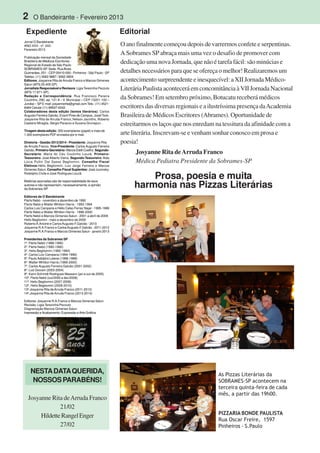 2 O Bandeirante - Fevereiro 2013
Jornal O Bandeirante
ANO XXII - nº. 243 -
Fevereiro 2013
Publicação mensal da Sociedade
Brasileira de Médicos Escritores -
Regional do Estado de São Paulo
SOBRAMES-SP. Sede: RuaAlves
Guimarães, 251 - CEP 05410-000 - Pinheiros - São Paulo - SP
Telefax: (11) 3062-9887 / 3062-3604
Editores: Josyanne Rita de Arruda Franco e Marcos Gimenes
Salun (MTb 20.405-SP)
Jornalista Responsável e Revisora: Ligia Terezinha Pezzuto
(MTb 17.671-SP).
Redação e Correspondência: Rua Francisco Pereira
Coutinho, 290, ap. 121 A – V. Municipal – CEP 13201-100 –
Jundiaí – SP E-mail: josyannerita@gmail.com Tels.: (11) 4521-
6484 Celular (11) 99937-6342.
Colaboradores desta edição (textos literários): Carlos
Augusto Ferreira Galvão, Evanil Pires de Campos, Josef Tock,
Josyanne Rita de Arruda Franco; Nelson Jacintho, Roberto
Caetano Miraglia, Sérgio Perazzo e Suzana Grunspun. .
Tiragem desta edição: 300 exemplares (papel) e mais de
1.000 exemplares PDF enviados por e-mail.
Diretoria - Gestão 2013/2014 - Presidente: Josyanne Rita
de Arruda Franco. Vice-Presidente: Carlos Augusto Ferreira
Galvão. Primeiro-Secretário: Márcia Etelli Coelho. Segundo-
Secretário: Maria do Céu Coutinho Louzã. Primeiro-
Tesoureiro: José Alberto Vieira. Segundo-Tesoureiro:Aida
Lúcia Pullin Dal Sasso Begliomini. Conselho Fiscal
Efetivos:Hélio Begliomini, Luiz Jorge Ferreira e Marcos
Gimenes Salun. Conselho Fiscal Suplentes: José Jucovsky,
Rodolpho Civile e José Rodrigues Louzã.
.
Matérias assinadas são de responsabilidade de seus
autores e não representam, necessariamente, a opinião
da Sobrames-SP
Editores de O Bandeirante
Flerts Nebó - novembro a dezembro de 1992
Flerts Nebó e Walter Whitton Harris - 1993-1994
Carlos Luis Campana e Hélio Celso Ferraz Najar - 1995-1996
Flerts Nebó e Walter Whitton Harris - 1996-2000
Flerts Nebó e Marcos Gimenes Salun - 2001 a abril de 2009
Helio Begliomini - maio a dezembro de 2009
RobertoA.Aniche e CarlosAugusto F.Galvão - 2010
Josyanne R.A.Franco e CarlosAugusto F.Galvão - 2011-2012
Josyanne R.A.Franco e Marcos Gimenes Salun - janeiro 2013
Presidentes da Sobrames SP
1º. Flerts Nebó (1988-1990)
2º. Flerts Nebó (1990-1992)
3º. Helio Begliomini (1992-1994)
4º. Carlos Luiz Campana (1994-1996)
5º. Paulo Adolpho Leierer (1996-1998)
6º. Walter Whitton Harris (1999-2000)
7º. Carlos Augusto Ferreira Galvão (2001-2002)
8º. Luiz Giovani (2003-2004)
9º. Karin Schmidt Rodrigues Massaro (jan a out de 2005)
10º. Flerts Nebó (out/2005 a dez/2006)
11º. Helio Begliomini (2007-2008)
12º. Helio Begliomini (2009-2010)
13º.Josyanne Rita deArruda Franco (2011-2012)
14º.Josyanne Rita de Arruda Franco (2013-2014)
Editores: Josyanne R.A.Franco e Marcos Gimenes Salun
Revisão: Ligia Terezinha Pezzuto
Diagramação Marcos Gimenes Salun
Impressão e Acabamento: Expressão e Arte Gráfica
Expediente Editorial
NESTADATAQUERIDA,
NOSSOSPARABÉNS!
Josyanne Rita deArruda Franco
21/02
HildetteRangelEnger
27/02
O ano finalmente começou depois de varrermos confete e serpentinas.
A Sobrames SP abraça mais uma vez o desafio de promover com
dedicação uma nova Jornada, que não é tarefa fácil: são minúcias e
detalhes necessários para que se ofereça o melhor! Realizaremos um
acontecimento surpreendente e inesquecível: a XII Jornada Médico-
Literária Paulista acontecerá em concomitância à VII Jornada Nacional
da Sobrames! Em setembro próximo, Botucatu receberá médicos
escritores das diversas regionais e a ilustríssima presença daAcademia
Brasileira de Médicos Escritores (Abrames). Oportunidade de
estreitarmos os laços que nos enredam na tessitura da afinidade com a
arte literária. Inscrevam-se e venham sonhar conosco em prosa e
poesia!
Josyanne Rita deArruda Franco
Médica Pediatra Presidente da Sobrames-SP
Prosa, poesia e muita
harmonia nas Pizzas Literárias
As Pizzas Literárias da
SOBRAMES-SP acontecem na
terceira quinta-feira de cada
mês, a partir das 19h00.
PIZZARIA BONDE PAULISTA
Rua Oscar Freire, 1597
Pinheiros - S.Paulo
 