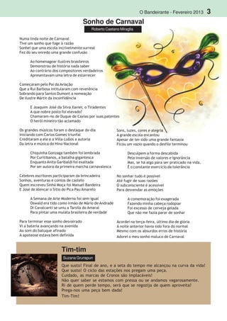 O Bandeirante - Fevereiro 2013 3
Roberto Caetano Miraglia
Tim-tim
Suzana Grunspun
Que susto! Final de ano, e a seta do tempo me alcançou na curva da vida!
Que susto! O ciclo das estações nos pregam uma peça.
Cuidado, as marcas de Cronos são implacáveis!
Não quer saber se estamos com pressa ou se andamos vagarosamente.
Ri de quem perde tempo, será que se regozija de quem aproveita?
Prega-nos uma peça bem dada!
Tim-Tim!
Sonho de Carnaval
Numa linda noite de Carnaval
Tive um sonho que foge à razão
Sonhei que uma escola incrivelmente surreal
Fez do seu enredo uma grande confusão
Ao homenagear ilustres brasileiros
Demonstrou de história nada saber
Ao contrário dos compositores verdadeiros
Apresentavam uma letra de estarrecer
Começaram pelo Pai da Aviação
Que a Rui Barbosa intitularam com reverência
Sobrando para Santos Dumont a nomeação
De ilustre Mártir da Inconfidência
E Joaquim José da Silva Xavier, o Tiradentes
A que nobre posto foi elevado?
Chamaram-no de Duque de Caxias por suas patentes
O herói mineiro tão aclamado
Os grandes músicos foram o destaque do dia
Iniciando com Carlos Gomes triunfal
Creditaram a ele e a Villa-Lobos a autoria
Da letra e música do Hino Nacional
Chiquinha Gonzaga também foi lembrada
Por Curitibanos, a batalha gigantesca
Enquanto Anita Garibaldi foi exaltada
Por ser autora da primeira marcha carnavalesca
Célebres escritores participaram da brincadeira
Sonhos, aventuras e contos de castelo
Quem escreveu Sinhá Moça foi Manuel Bandeira
E José de Alencar o Sítio do Pica Pau Amarelo
A Semana de Arte Moderna foi sem igual
Oswald era tido como irmão de Mário de Andrade
Di Cavalcanti se uniu a Tarsila do Amaral
Para pintar uma mulata brasileira de verdade
Para terminar esse sonho desvairado
Vi a bateria avançando na avenida
Ao som do batuque afinado
A apoteose estava bem definida
Sons, luzes, cores e alegria
A grande escola encantou
Apesar de ter sido uma grande fantasia
Ficou um vazio quando o desfile terminou
Desculpem a forma descabida
Pela inversão de valores e ignorância
Mas, se há algo para ser praticado na vida.
É o constante exercício da tolerância
No sonhar tudo é possível
Até fugir de suas razões
O subconsciente é acessível
Para desvendar as emoções
A comemoração foi exagerada
Fazendo minha cabeça rodopiar
Foi excesso de cerveja gelada
Que não me fazia parar de sonhar
Acordei na terça-feira, último dia de glória
A noite anterior havia sido fora do normal
Mesmo com os absurdos erros de história
Adorei o meu sonho maluco de Carnaval
 