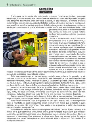 4 O Bandeirante - Fevereiro 2013
Costa Rica
Sérgio Perazzo
O aborígene de terracota olha pela janela, cotovelos fincados nos joelhos, guardando
semelhança, com sua testa estreita, com o homem de Neandertal. Aseu lado, repousa no parapeito
uma dançarina da Birmânia, anéis em todos os dedos, os pés descalços, o esmalte brilhante
contornando a boca em coração, ressaltando toda a sorte de adereços de ouro puro, configurando
uma reverência que só se presta a uma deusa de beleza incomparável, transbordando erotismo e
fertilidade nos movimentos que se adivinham nos sinos minúsculos, envolvendo os dedos como
garras metálicas, e que se escondem dobrados
nas palmas das mãos em rápidos volteios
medidos com precisão oriental marcando
compassos.
Entre a coleção de corujas de olhos
arregalados de todas as cores e tamanhos, a
reprodução de um autorretrato da Frida Kahlo
com seu eterno buço e sua explosão de flores
mexicanas e o galo português de porcelana,
a miniatura de um barco pesqueiro no oceano
de madeira de lei da prateleira da sala, que
sobrevive ao convés escorregadio das muitas
tempestades noturnas, varrendo, com suas
ondas gigantescas, milhares de escamas que
sobraram da última limpeza de peixe fresco,
resto de entranhas, chapéus e capas
emborrachadas, uniforme das tormentas que,
em seu tom de amarelo berrante, localiza o
homem ao mar e o devolve com cordas e
boias ao conforto aquecido da cabine, a salvo dos monstros marinhos que assombram a escuridão
povoada de náufragos e esqueletos de piratas.
Tudo isso eu contemplo ao mesmo tempo, sentado numa poltrona de gorgorão cor de
azeitona, no bairro de São Pedro da cidade de São José da Costa Rica, que vou fotografando de
memória e revelando, como a roleiflex do Jobim, a sua enorme gratidão. Gracias a la vida que
nos ha dado tanto, embrulhada para presente pela musicalidade da Violeta Parra e pelas vozes
em dueto da Mercedes Sosa e da Elis, com toques afinadíssimos do Milton Nascimento.
Nem tudo se perde no tempo. Daí a sua gratidão. Nem a morte, nem a diluição de nossa
geração nessa fila de doenças crônicas que, até então, caminhava devagar, nem o apagar, até
aqui, lento, dos seus contornos, devolvendo sua imagem ao esboço inicial, cada vez mais
esmaecido. Nada disso dissolveu a razão de viver e nem mesmo o fogo imortal da paixão.
Gracias, gracias! Vão-se os anéis, ficam os dedos. Vão-se os suspensórios, ficam as calças
largas e folgadas, não mais apertando a cintura e asfixiando as impressões e sentimentos.
Tudo é transcendência. Tudo é ou parece ser uma certa mistura não tão homogênea de
ilusão e realidade, da qual conseguimos pinçar e sorver nem menos que a metade. A outra
metade, se o amor não preencheu, ficou vazia à toa esperando o calor do chimarrão
compartilhando o amargo do fim.
Tudo nesse fim de tarde, nesse ponto longínquo da América Central, é pura contemplação
do não ter o que fazer senão sorrir, senão chorar, pela inundação da paisagem que desloca o
passarinho, que parece suspenso ao acaso das asas que batem à procura de provisões dos meus
tormentos e esperanças. Para apaziguar a minha fome. Para voar comigo acima de nuvens
improváveis que jamais foram postas ali pelas mãos dos anjos. É só pintura. É só cenário. É só
realejo tocando lento.
 