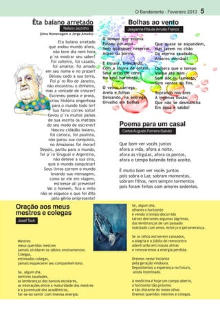 O Bandeirante - Fevereiro 2013 5
Êta baiano arretado
(Uma Homenagem a Jorge Amado)
Nelson Jacintho
Bolhas ao vento
Josyanne Rita deArruda Franco
O tempo que enleva
Passou por aqui
Sem quaisquer reservas,
Acaso ou porvir.
E trouxe, brincando,
Com a chuva de ontem,
Seus arcos de cores
No azul horizonte...
O vento carrega
Areia e folhas
Deixando, na entrega,
Orvalho em bolhas
Que quase se expandem,
Mas jazem no chão
Da eterna saudade...
Amores desvãos!
Quisera que o tempo
Viesse até mim
Sem dor ou lamento,
Sem ventos do fim,
Soprando nos ares
A ingênua ilusão
Que não se desmancha
Em água e sabão!
Mestres
meus queridos mestres
jamais olvidarei os sábios ensinamentos.
Colegas,
estimados colegas,
jamais esquecerei seu companheirismo.
Se, algum dia,
sentires saudades,
as lembranças dos bancos escolares,
as interações entre a maturidade dos mestres
e a juventude dos acadêmicos,
far-se-ão sentir com imensa energia.
Eta baiano arretado
que andou mundo afora,
não teve dia nem hora
p´ra mostrar seu saber!
Foi solteiro, foi casado,
foi amante, foi amado
em seu nome e no prazer!
Deixou cedo a sua terra,
Foi p´ro Rio de Janeiro,
não encontrou o dinheiro,
mas a vontade de crescer!
Escreveu poesia e prosa,
criou história engenhosa
para o mundo todo ler!
Sua fama correu solta!
Levou p´ra muitos países
de sua escrita os matizes
do seu modo de escrever!
Nasceu cidadão baiano,
foi carioca, foi paulista,
não parou sua conquista,
no Amazonas foi morar!
Depois, partiu para o mundo,
foi p´ro Uruguai e Argentina,
não deteve a sua sina,
quis o mundo conquistar!
Seus livros correm o mundo
levando sua mensagem,
como se ele em viagem,
estivesse ali presente!
Vai o homem, fica o mito
não se esquece o que foi dito
pelo gênio onipresente!
Que bom ver vocês juntos
afora a vida, afora a noite,
afora as vírgulas, afora os pontos,
afora o tempo batendo feito acoite.
É muito bom ver vocês juntos
pois sobra o Lar, sobram momentos,
sobram filhos, nem sempre tormentos
pois foram feitos com amores sedentos.
Se, algum dia,
olhares o horizonte
e vendo o tempo decorrido
talvez derrames algumas lágrimas,
das lembranças de um passado
realizado com amor, esforço e perseverança.
Se os olhos estiverem cansados,
a alegria e o júbilo do reencontro
adentrarão em nossas almas
e renovaremos a energia perdida.
Oremos nesse instante
pela geração vindoura.
Depositemos a esperança no futuro,
ainda inominado.
A medicina é hoje um campo aberto,
o horizonte tão próximo
e tão distante do nosso olhar.
Oremos queridos mestres e colegas.
Poema para um casal
CarlosAugusto Ferreira Galvão
Josef Tock
Oração aos meus
mestres e colegas
 