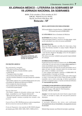O Bandeirante - Fevereiro 2013 7
,
tam-
bém
XII JORNADA MÉDICO – LITERÁRIA DA SOBRAMES SP
VII JORNADA NACIONAL DA SOBRAMES
DATA: 26 de setembro a 29 de setembro de 2013
LOCAL: PRIMAR PLAZA HOTEL
Rua Dr. José FreireVillas Boas, 468
Botucatu - SP
INSCRIÇÕESABERTAS
Sua participação contempla:
* Três diárias no Primar Plaza Hotel.
* Refeições durante a Jornada (bebidas a parte).
* Coffee Break
* Transporte dentro da cidade
* Passeio Eclusa Barra Bonita com almoço a bordo.
* Sessões Literárias dinâmicas com apresentação dos trabalhos
inscritos.
* Intercâmbio cultural com aAcademia Botucatuense de Letras
e Faculdade de Medicina de Botucatu (UNESP).
* Um exemplar dosAnais da Jornada.
*Um exemplar da IXAntologia Paulista
* Certificado de participação
Passeios Opcionais:
-Três Pedras: conjunto de elevações rochosas que, vistas de
longe, assemelham-se a um “GiganteAdormecido”
- Museu do Café: preserva a memória da cultura cafeeira.
- Fazenda Lajeado: remonta ao período dos coronéis e dos
escravos.
Custo do Pacote: R$1.200,00 por pessoa (cada acompanhante
deverá se inscrever com taxa de idêntico valor)
Forma de Pagamento: cinco parcelas de R$ 240,00 (cheques
pré-datados para 30/04, 30/05, 30/06, 30/07 e 30/08 de 2013).
REGULAMENTODOCONCURSOLITERÁRIO
XII Jornada Médico-Literária Paulista - SOBRAMES SP
VII Jornada Nacional da SOBRAMES
I.CATEGORIAS: Sócio e Estudantes de Medicina
II.GÊNERO:Prosa e Poesia -Tema Livre.
Cada participante poderá se inscrever com dois textos, sendo
um de cada gênero ou os dois de mesma modalidade.
III.FORMATAÇÃO:
Microsoft Word, digitados em folha A4, frente única, fonte
Times New Roman, tamanho 12, espaço simples. Margens de
2,5cm.
Os textos deverão conter apenas título, categoria e pseudônimo
e não deverão ultrapassar 80 linhas (cerca de uma página e
meia), salvos em .doc
Não colocar seu nome verdadeiro para garantir imparcialidade
de avaliação.
IV.NORMASPARAENTREGA
O autor deverá enviar impreterivelmente até o dia 30 de junho:
a) Envelope A4 com seus textos em cinco cópias impressas (a
serem encaminhadas para a Comissão Julgadora)
b) Envelope menor com ficha de inscrição preenchida com os
dados do autor, lacrado, colocado dentro do envelope maior
que contém os trabalhos concorrentes.
c) cinco cheques pré-datados, nominais à SOBRAMES SP,
correspondentes à inscrição na Jornada.
d) Para enviarmos os trabalhos para a gráfica que confeccionará
os Anais, é necessário que os textos sejam gravados em CD e
remetidos com os itens acima ou, se houver preferência,
enviados via eletrônica para o e-mail da secretária da Sobrames
SP: marciaetelli@ig.com.br.
V.ENDEREÇOPARAREMESSACONVENCIONAL:
Márcia Etelli Coelho (Secretária da SOBRAMES SP)
Rua Borges Lagoa, 1246,Apto 91, Vila Clementino,
São Paulo – SP, CEP: 04038-003
Atenção: A revisão rigorosa dos textos ficará a cargo do autor
e, uma vez enviadas as cópias, não será possível promover
alterações.
VI.CONFIRMAÇÃO:
A aceitação definitiva dos textos será confirmada
apócumprimento dessas formalidades e do pagamento da taxa
de inscrição.
Solicite hoje mesmo sua ficha de inscrição e participe.
Vista aérea de Botucatu, que
receberá de braços abertos a
Jornada da Sobrames.
 