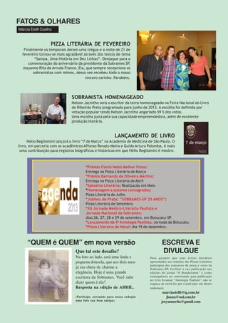 FATOS & OLHARES
Márcia Etelli Coelho
*Prêmio Flerts Nebó Melhor Prosa:
Entrega na Pizza Literária de Março
*Prêmio Bernardo de Oliveira Martins:
Entrega na Pizza Literária de Abril
*Sabatina Literária: Realização em Maio
*Homenagem a autores consagrados:
Pizza Literária de Julho
*Jubileu de Prata: “SOBRAMES-SP 25 ANOS”:
Pizza Literária de Setembro
*XII Jornada Médico-Literária Paulista e
Jornada Nacional da Sobrames:
dias 26, 27, 28 e 29 de setembro, em Botucatu-SP.
*Lançamento da 9a
Antologia Paulista: Jornada de Botucatu.
*Pizza Literária de Natal: dia 19 de dezembro.
“QUEM é QUEM” em nova versão ESCREVA E
DIVULGUE
Para garantir que seus textos literários
apresentados nas reuniões das Pizzas Literárias
participem dos concursos de prosa e verso da
Sobrames-SP, facilitar a sua publicação nas
edições do jornal “O Bandeirante” e como
consequência ser selecionado para publicação
no livro bi-anual “Antologia Paulista”, não se
esqueça de enviá-los por e-mail para um destes
endereços:
marciaetelli@ig.com.br
jlouza@uol.com.br
josyannerita@gmail.com
PIZZA LITERÁRIA DE FEVEREIRO
Finalmente os temporais deram uma trégua e a noite de 21 de
fevereiro tornou-se mais agradável através dos textos de tema
“Sampa, Uma História em Dez Linhas”. Destaque para a
comemoração do aniversário da presidente da Sobrames SP,
Josyanne Rita de Arruda Franco. Ela, que sempre recepciona os
sobramistas com mimos, dessa vez recebeu todo o nosso
sincero carinho. Parabéns.
SOBRAMISTA HOMENAGEADO
Nelson Jacintho será o escritor da terra homenageado na Feira Nacional do Livro
de Ribeirão Preto programada para junho de 2013. A escolha foi definida por
votação popular tendo Nelson Jacintho angariado 59 % dos votos.
Uma escolha justa pela sua capacidade empreendedora, além de excelente
produção literária.
LANÇAMENTO DE LIVRO
Helio Begliomini lançará o livro “7 de Março” na Academia de Medicina de São Paulo. O
livro, em parceria com os acadêmicos Affonso Renato Meira e Guido Arturo Palomba, é mais
uma contribuição para registros biográficos e históricos em que Hélio Begliomini é mestre.
Que tal este desafio?
Na foto ao lado, está uma linda e
pequena donzela, que aos dois anos
já era cheia de charme e
elegância. Hoje é uma grande
escritora da Sobrames. Você sabe
dizer quem é ela?
Resposta na edição de ABRIL.
(Participe, enviando para nossa redação
uma foto sua bem antiga).
 