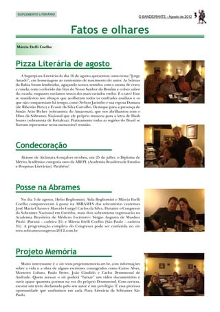 SUPLEMENTO LITERÁRIO
                                                                            O BANDEIRANTE - Agosto de 2012   3
                                  Fatos e olhares
Márcia Etelli Coelho



Pizza Literária de agosto
    A Superpizza Literária do dia 16 de agosto apresentou como tema “Jorge
Amado”, em homenagem ao centenário de nascimento do autor. As belezas
da Bahia foram lembradas, aguçando nossos sentidos com o aroma de cravo
e canela, com o colorido das fitas do Nosso Senhor do Bonfim e o doce sabor
da cocada, enquanto ouvíamos textos dos mais variados estilos. E o tato? Esse
se manifestou nos abraços que acolheram todos os confrades assíduos e os
que não compareciam há tempo, como Nelson Jacintho e sua esposa Dumara
(de Ribeirão Preto) e Evanir da Silva Carvalho. Destaque para a presença de
Simão Arão Pecher (sobramista do Amazonas), que nos abrilhantou com o
Hino da Sobrames Nacional que ele próprio musicou para a letra de Ilnah
Soares (sobramista de Fortaleza). Praticamente todas as regiões do Brasil se
fizeram representar nessa memorável reunião.




Condecoração
   Alcione de Alcântara Gonçalves recebeu, em 25 de julho, o Diploma de
Mérito Acadêmico categoria ouro da ABEPL (Academia Brasileira de Estudos
e Pesquisas Literárias). Parabéns!




Posse na Abrames
   No dia 3 de agosto, Helio Begliomini, Aida Begliomini e Márcia Etelli
Coelho compareceram à posse na ABRAMES dos sobramistas cearenses
José Maria Chaves e Marcelo Gurgel Carlos da Silva. Durante o Congresso
da Sobrames Nacional em Curitiba, mais dois sobramistas ingressarão na
Academia Brasileira de Médicos Escritores: Sérgio Augusto de Munhoz
Pitaki (Paraná – cadeira 21) e Márcia Etelli Coelho (São Paulo – cadeira
34). A programação completa do Congresso pode ser conferida no site
www.sobramescongresso2012.com.br




Projeto Memória
   Muito interessante é o site www.projetomemoria.art.br, com informações
sobre a vida e a obra de alguns escritores consagrados como Castro Alves,
Monteiro Lobato, Paulo Freire, João Cândido e Carlos Drummond de
Andrade. Quem acessar o site poderá “baixar” um vídeo documentário e
ouvir quase quarenta poemas na voz do próprio Drummond. Com certeza,
escutar um texto declamado pelo seu autor é um privilégio. É essa preciosa
oportunidade que usufruímos em cada Pizza Literária da Sobrames São
Paulo.
 
