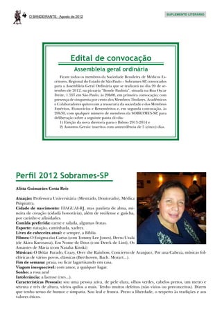 4   O BANDEIRANTE - Agosto de 2012
                                                                                             SUPLEMENTO LITERÁRIO




                              Edital de convocação
                                 Assembleia geral ordinária
                         Ficam todos os membros da Sociedade Brasileira de Médicos Es-
                     critores, Regional do Estado de São Paulo – Sobrames-SP, convocados
                     para a Assembleia Geral Ordinária que se realizará no dia 20 de se-
                     tembro de 2012, na pizzaria “Bonde Paulista”, situada na Rua Oscar
                     Freire, 1.597 em São Paulo, às 20h00, em primeira convocação, com
                     presença de cinquenta por cento dos Membros Titulares, Acadêmicos
                     e Colaboradores quites com a tesouraria da sociedade e dos Membros
                     Eméritos, Honorários e Beneméritos e, em segunda convocação, às
                     20h30, com qualquer número de membros da SOBRAMES-SP, para
                     deliberação sobre a seguinte pauta do dia:
                         1) Eleição da nova diretoria para o Biênio 2013-2014 e
                         2) Assuntos Gerais: inscritos com antecedência de 5 (cinco) dias.




Perfil 2012 Sobrames-SP
Alitta Guimarães Costa Reis

Atuação: Professora Universitária (Mestrado, Doutorado), Médica
Psiquiatra.
Cidade de nascimento: ITAGUAI-RJ, mas paulista de alma, mi-
neira de coração (cidadã honorária), além de recifense e gaúcha,
por carinho e afinidades.
Comida preferida: carne e salada, algumas frutas.
Esporte: natação, caminhada, xadrez.
Livro de cabeceira atual: e sempre, a Bíblia.
Filmes: O Enigma das Cartas (com Tommy Lee Jones), Dersu Uzala
(de Akira Kurosawa), Em Nome de Deus (com Derek de Lint), Os
Amantes de Maria (com Natalia Kinski)
Músicas: O Dólar Furado, Crazy, Over the Rainbow, Concierto de Aranjuez, Por una Cabeza, músicas fol-
clóricas de vários povos, clássicas (Beethoven, Bach. Mozart...).
Fim de semana: praia, ou ficar lagartixando em casa.
Viagem inesquecível: com amor, a qualquer lugar.
Sonho: a rosa azul
Intolerância: a lactose (rsrs...).
Características Pessoais: sou uma pessoa ativa, de pele clara, olhos verdes, cabelos pretos, um metro e
setenta e três de altura, vários quilos a mais. Tenho muitos defeitos (não vícios ou preconceitos). Dizem
que tenho senso de humor e simpatia. Sou leal e franca. Prezo a liberdade, o respeito às tradições e aos
valores éticos.
 