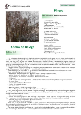 6   O BANDEIRANTE - Agosto de 2012
                                                                                                 SUPLEMENTO LITERÁRIO




                                                                                     Pingos
                                                                Aida Lucia Pullin Dal Sasso Begliomini


                                                                   Lá fora a chuva
                                                                   Vai caindo devagarzinho
                                                                   Tal qual a areia na ampulheta.
                                                                   O som dos pingos
                                                                   Transformam-se em suave melodia
                                                                   Agradável ao ser ouvida.

                                                                   Da janela entreaberta
                                                                   Pequenos cristais cintilam
                                                                   E dançam em harmonia

                                                                   A terra molhada,
                                                                   As folhas, frutos e flores.
                                                                   Exalam delicado perfume
                                                                   De natureza pujante.

                                                                   Instante mágico
        A feira do Bexiga                                          Detalhes pequenos, rotineiros
                                                                   Quase despercebidos passam.
                                                                   Sorrateiramente, porém,
                                                                   Capturados foram
Rodolpho Civile
                                                                   Por uma desavisada poeta de plantão.



    Tive consultório médico no Bexiga, mais precisamente, na Rua Maria José, a rua da feira, muito frequentada pelos
moradores do bairro, pela grande variedade de produtos à venda, cujos preços subiam e desciam, conforme o horário: no
início, tudo mais caro e no final, com redução apreciável. Daí o interesse do povo! A sexta-feira, dia especial. Verdadeiro
evento comercial e cultural, em que as pessoas se encontram, conversam, fofocam e, para a alegria dos comerciantes,
compram, naturalmente à vista, nada de fiado. Houve tempo em que a feira da Rua Maria José foi considerada a maior
de São Paulo, muito alegre e barateira.
    Em geral, falava-se sobre as pechinchas ou a roubalheira dos preços. Ouviam-se gritos como: “Compra, Dona Filomena,
compra! É para acabar! Tudo fresquinho” – proferidos pelo peixeiro.
    A feira se estendia até às 15 horas. Eu iniciava minhas atividades médicas neste horário e prosseguia até à noite.
    Numa bela tarde, logo após o término da feira...
    – Desculpe-me, doutor, eu estou sujo... Eu sou o Felipe, o peixeiro, o senhor conhece...
    – Ah, sim! Sente-se. O que há com você? É um homem tão forte!
    – Só na aparência... Na verdade, sou um fraco. Perdi a vontade de viver...
    – Ué! Por quê?
    – A vida não tem mais sentido para mim. A minha mulher está morrendo no hospital e eu não posso fazer nada.
    – Vocês têm filhos?
    – Uma mocinha de 14 anos. É estudante.	
    – Ela sabe da gravidade do caso?
    – Sim. Chora muito...
    – Não é para menos... O que você pretende fazer?
    – Não sei... Vim pedir um conselho ao doutor. Eu só sei vender peixe...
    – Meu amigo! A perda de um ente querido traz muito sofrimento, reconheço, mas você tem uma filha para criar, fruto
do amor de vocês. Ela necessita de toda a sua atenção e carinho. Chegou a hora de você suplantar a sua dor e dedicar-se
completamente à formação de sua filha.
    – Não sei como começar...
    – Doar-se, meu amigo, doar-se! É pelo amor que a vida suplanta a morte. Portanto, coragem, meu amigo, coragem!
Você é um homem forte, saberá enfrentar a adversidade. Peça a Deus conforto e Ele, misericordioso, mandará.
    – Obrigado doutor, por suas palavras. Quanto é a consulta?
    – Não é nada, Felipe. Apenas um abraço...
    Felipe saiu. No ar, um cheiro de sardinha. Na minha cabeça, o eco das palavras de um simplório sofredor. Olhei em
direção ao quadro de formatura na parede. Ser Médico: é dar esperança aos perdidos. Levantar os deprimidos. Dar alívio
aos que sofrem. Praticar a caridade.
    Que missão difícil, espinhosa escolhi para ser a minha nobre profissão. De qualquer forma, estou tentando, tentando...
Não sei se consegui... Falei alto, alto... As minhas palavras ressoaram no ambiente e caíram no silêncio...
 
