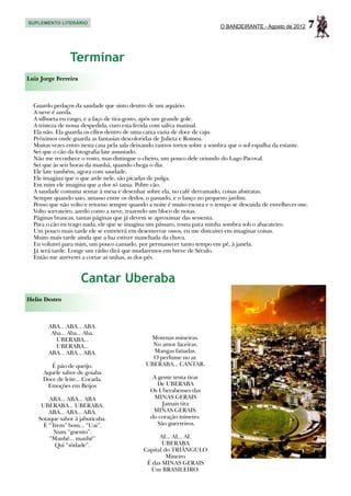 SUPLEMENTO LITERÁRIO
                                                                           O BANDEIRANTE - Agosto de 2012        7

                 Terminar
Luiz Jorge Ferreira



  Guardo pedaços da saudade que sinto dentro de um aquário.
  A neve é azeda.
  A silhueta eu rasgo, e a faço de tira-gosto, após um grande gole.
  A tristeza de nossa despedida, curo esta ferida com saliva matinal.
  Ela não. Ela guarda os cílios dentro de uma caixa vazia de doce de caju.
  Próximos onde guarda as fantasias descoloridas de Julieta e Romeu.
  Muitas vezes entro nesta casa pela sala deixando rastros tortos sobre a sombra que o sol espalha da estante.
  Sei que o cão da fotografia late assustado.
  Não me reconhece o rosto, mas distingue o cheiro, um pouco dele oriundo do Lago Pacoval.
  Sei que às seis horas da manhã, quando chega o dia.
  Ele late também, agora com saudade.
  Ele imagina que o que arde nele, são picadas de pulga.
  Em mim ele imagina que a dor só tatua. Pobre cão.
  A saudade costuma sentar à mesa e desenhar sobre ela, no café derramado, coisas abstratas.
  Sempre quando saio, amasso entre os dedos, o passado, e o lanço no pequeno jardim.
  Penso que não volto e retorno sempre quando a noite é muito escura e o tempo se descuida de envelhecer-me.
  Volto sorrateiro, azedo como a neve, trazendo um bloco de notas.
  Páginas brancas, tantas páginas que já devem se aproximar das sessenta.
  Para o cão eu trago nada, ele que se imagina um pássaro, rosna para minha sombra sob o abacateiro.
  Um pouco mais tarde ele se entreterá em desenterrar ossos, eu me distrairei em imaginar coisas.
  Muito mais tarde ainda que a lua estiver manchada da chuva.
  Eu voltarei para mim, um pouco cansado, por permanecer tanto tempo em pé, à janela.
  Já será tarde. Longe um rádio dirá que mudaremos em breve de Século.
  Então me atreverei a cortar as unhas, as dos pés.


                      Cantar Uberaba
Helio Destro



        ABA... ABA... ABA.
         Aba... Aba... Aba.
          UBERABA...                           Morenas mineiras.
          UBERABA...                            No amor faceiras.
        ABA... ABA... ABA.                      Mangas fatiadas.
                                                O perfume no ar.
         É pão de queijo.                     UBERABA... CANTAR.
      Aquele sabor de goiaba
      Doce de leite... Cocada.                  A gente tenta tirar
       Emoções em Beijos                          De UBERABA
                                               Os Uberabenses das
        ABA... ABA... ABA                        MINAS GERAIS
     UBERABA... UBERABA.                            Jamais tira
        ABA... ABA... ABA.                      MINAS GERAIS.
    Sotaque sabor à jabuticaba.                do coração mineiro.
      É “Trem” bom... “Uai”.                      São guerreiros.
          Num “guento”.
        “Manhê... manhê”                           AI... AI... AI.
          Qui “sôdade”.                             UBERABA
                                             Capital do TRIÂNGULO
                                                      Mineiro
                                              É das MINAS GERAIS
                                               Um BRASILEIRO.
 