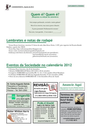 8     O BANDEIRANTE - Agosto de 2012
                                                                                                                  SUPLEMENTO LITERÁRIO




                                                    Quem é? Quem é?
                                                     (Resposta na edição de setembro)


                                                  Está sempre perfumado, sorrindo e muito galante!

                                                   Mora lá no interior, mas nunca parece distante.

                                                      É poeta premiado! Profissional de renome!

                                                 Para nós, é um querido... E seu nome é _ _ _ _ _ _ __!




Lembretes e notas de rodapé
   Nossas Pizzas Literárias: terceiras 5as feiras do mês, Rua Oscar Freire, 1.597, piso superior da Pizzaria Bonde
Paulista, a partir das 19h30.
   Nosso blog: http://sobramespaulista.blogspot.com
   Nosso e-mail: escritoressobramespaulista@gmail.com
   Endereços eletrônicos da diretoria: josyannerita@gmail.com (presidente).
   	                                     marciaetelli@ig.com.br (secretária).
   	                                     jafmvieira@hotmail.com (tesoureiro).




Eventos da Sociedade no calendário 2012
   •	Próxima Pizza Literária: dia 20 de Setembro.
   •	Eleições SOBRAMES-SP Biênio 2013-2014: 20 de setembro
   •	Congresso SOBRAMES em Curitiba-PR: 11, 12 e 13 de outubro (Hotel Bourbon)
   •	Coletânea SOBRAMES-SP (Décima Segunda Fornada): 07 de novembro (APM)
   •	Posse da nova diretoria SOBRAMES-SP: 13 de dezembro (Pizza de Natal)



 Dr. Carlos Augusto Galvão
 Psiquiatria e Psicoterapia                             REVISÃO                                           Anuncie Aqui
                                                                                                     Para anunciar em nosso Boletim Literário
 Rua Maestro Cardim, 517                                 de textos em geral                          O Bandeirante, entre em contato conosco.
 Paraíso – Tel: 3541-2593                                 Ligia Pezzuto
                                                          Especialista em Língua Portuguesa
                                                                                                     Terminou de
                    longevità                             (11) 3864-4494 ou 8546-1725
                                                                                                     escrever seu
                    (11) 3531-6675
    Estética facial, corporal e odontológica *
                                                                                                     livro? Então
    Massagem * Drenagem * Bronze Spray *
                                                               PUBLICIDADE                           publique!
               Nutricionista * RPG
 Rua Maria Amélia L. de Azevedo, 147 - 1o. andar
                                                              TABELA DE PREÇOS 2009
                                                             (valor do anúncio por edição)            Nesta hora importante, não deixe de
                                                          1 módulo horizontal	     R$ 30,00           consultar a RUMO EDITORIAL.
                                                          2 módulos horizontais	   R$ 60,00
 Walter Whitton Harris                                    3 módulos horizontais	   R$ 90,00
                                                                                                      Publicações com qualidade impecável,
                                                                                                      dedicação, cuidado artesanal e preço
      Cirurgia do Pé e Tornozelo                          2 módulos verticais	     R$ 60,00
        Ortopedia e Traumatologia Geral                                                               justo. Você não tem mais desculpas
                                                          4 módulos	               R$ 120,00
         CRM 18317                                                                                    para deixar seu talento na gaveta.
                                                          6 módulos	               R$ 180,00
           Av. Pacaembu, 1.024
                                                          Outros tamanhos	         sob consulta           rumoeditorial@uol.com.br
            01234-000 - São Paulo - SP
             Tel.: 3825-8699
                                                               josyannerita@gmail.com                         (11) 9182-4815
               Cel.: 9932-5098
 