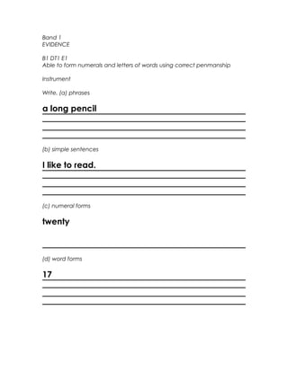 Band 1
EVIDENCE

B1 DT1 E1
Able to form numerals and letters of words using correct penmanship

Instrument

Write, (a) phrases

a long pencil



(b) simple sentences

I like to read.



(c) numeral forms

twenty



(d) word forms

17
 