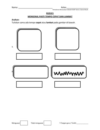 Nama: _
                     
Menguasa
Arahan
Tuliskan
 
1.             
 
 
 
 
 
2. 
 
 
 
 
 
 
 
 
 
 
_________
                            
ai 
M
: 
n sama ada
_________
                             
Tidak me
MENGENA
a tempo ce
   
_________
                            
enguasai
B
AL PASTI TE
epat atau l
                       
______
                 Penta
B1D1E1 
EMPO CEP
ambat pad
                       
 Kelas
ksiran Berasaska
      T.Tanga
PAT DAN LA
da gambar
           
s:________
an Sekolah KSSR
n guru / Tarik
AMBAT 
r di bawah
 
_________
R Tahun 2 Dunia 
kh:_________
. 
 
____ 
Muzik 
_____ 
 