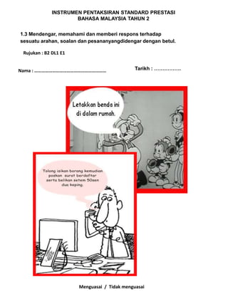INSTRUMEN PENTAKSIRAN STANDARD PRESTASI
                      BAHASA MALAYSIA TAHUN 2


1.3 Mendengar, memahami dan memberi respons terhadap
sesuatu arahan, soalan dan pesananyangdidengar dengan betul.

 Rujukan : B2 DL1 E1


Nama : ……………………………………………………                   Tarikh : …………….




                       Menguasai / Tidak menguasai
 