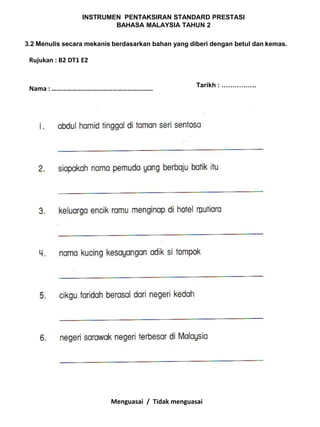 INSTRUMEN PENTAKSIRAN STANDARD PRESTASI
                          BAHASA MALAYSIA TAHUN 2

3.2 Menulis secara mekanis berdasarkan bahan yang diberi dengan betul dan kemas.

 Rujukan : B2 DT1 E2


                                                    Tarikh : …………….
 Nama : ……………………………………………………




                          Menguasai / Tidak menguasai
 