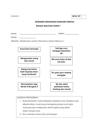 Contoh 2                                                                 B3 DL 1E1


                             NSTRUMEN PENTAKSIRAN STANDARD PRESTASI

                                 BAHASA MALAYSIA TAHUN 1



NAMA       : _______________________________________   TARIKH : _______________

TAHUN      : _________________

ARAHAN : Melakonkan watak ( Permainan Sampul Beracun )



            Bunyi bayi menangis                   Tulis tiga cara
                                                menjaga kebersihan
                                                         diri

            Mengayakan orang
                                               Sila susun buku di atas
               bisu marah
                                                       rak buku



             Mengucap terima
            kasih kepada rakan                 Tiru gaya guru sedang
             yang membantu
                                                      mengajar



            Menyanyikan Lagu                       Eja dan sebut
            Nenek Si Bongkok 3                   perkataan kertas,
                                                kentang dan menari



        LANGKAH PENTAKSIRAN:
           1. Muzik dimainkan, kotak diedarkan kepada murid. Apabila muzik
               diberhentikan, murid yang memegang sampul surat akan
               membuka dan melakonkan aktiviti seperti yang ditulis
               dalam sampul surat.
           2. Guru memberi ulasan atau pandangan.
 