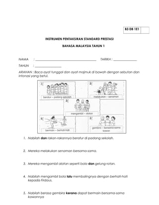 B3 DB 1E1


                INSTRUMEN PENTAKSIRAN STANDARD PRESTASI

                              BAHASA MALAYSIA TAHUN 1



NAMA    : _______________________________________   TARIKH : _______________

TAHUN   : _________________

ARAHAN : Baca ayat tunggal dan ayat majmuk di bawah dengan sebutan dan
intonasi yang betul.




  1. Nabilah dan rakan-rakannya beratur di padang sekolah.



  2. Mereka melakukan senaman bersama-sama.



  3. Mereka mengambil alatan seperti bola dan gelung rotan.



  4. Nabilah mengambil bola lalu membalingnya dengan berhati-hati
     kepada Firdaus.



  5. Nabilah berasa gembira kerana dapat bermain bersama-sama
     kawannya
 