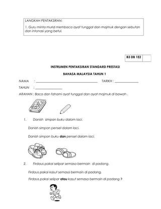LANGKAH PENTAKSIRAN:

   1. Guru minta murid membaca ayat tunggal dan majmuk dengan sebutan
   dan intonasi yang betul.




                                                                      B3 DB 1E2


                     INSTRUMEN PENTAKSIRAN STANDARD PRESTASI

                                BAHASA MALAYSIA TAHUN 1

NAMA      : _______________________________________   TARIKH : _______________

TAHUN     : _________________

ARAHAN : Baca dan fahami ayat tunggal dan ayat majmuk di bawah .




  1.      Danish simpan buku dalam laci.

       Danish simpan pensel dalam laci.

       Danish simpan buku dan pensel dalam laci.




  2.      Firdaus pakai selipar semasa bermain di padang.

       Firdaus pakai kasut semasa bermain di padang.

       Firdaus pakai selipar atau kasut semasa bermain di padang ?
 