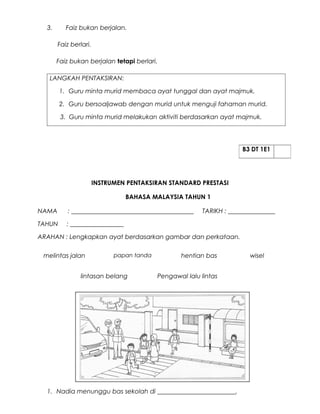 3.      Faiz bukan berjalan.

       Faiz berlari.

       Faiz bukan berjalan tetapi berlari.

   LANGKAH PENTAKSIRAN:

        1. Guru minta murid membaca ayat tunggal dan ayat majmuk.

        2. Guru bersoaljawab dengan murid untuk menguji fahaman murid.

        3. Guru minta murid melakukan aktiviti berdasarkan ayat majmuk.




                                                                      B3 DT 1E1




                       INSTRUMEN PENTAKSIRAN STANDARD PRESTASI

                                BAHASA MALAYSIA TAHUN 1

NAMA      : _______________________________________      TARIKH : _______________

TAHUN     : _________________

ARAHAN : Lengkapkan ayat berdasarkan gambar dan perkataan.

 melintas jalan              papan tanda          hentian bas           wisel


               lintasan belang             Pengawal lalu lintas




  1. Nadia menunggu bas sekolah di _________________________.
 