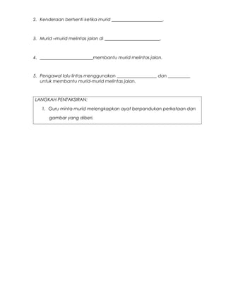 2. Kenderaan berhenti ketika murid _______________________.



3. Murid –murid melintas jalan di _________________________.



4. ________________________membantu murid melintas jalan.



5. Pengawal lalu lintas menggunakan __________________ dan __________
   untuk membantu murid-murid melintas jalan.



LANGKAH PENTAKSIRAN:

    1. Guru minta murid melengkapkan ayat berpandukan perkataan dan

       gambar yang diberi.
 