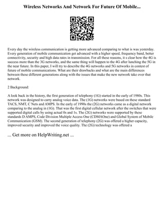 Wireless Networks And Network For Future Of Mobile...
Every day the wireless communication is getting more advanced comparing to what is was yesterday.
Every generation of mobile communication get advanced with a higher speed, frequency band, better
connectivity, security and high data rates in transmission. For all these reasons, it s clear how the 4G is
success more than the 3G networks, and the same thing will happen to the 4G after lunching the 5G in
the near future. In this paper, I will try to describe the 4G networks and 5G networks in contest of
future of mobile communications. What are their drawbacks and what are the main differences
between these different generations along with the issues that make the new network take over that
network.
2 Background:
A look back in the history, the first generation of telephony (1G) started in the early of 1980s. This
network was designed to carry analog voice data. The (1G) networks were based on these standard
TACS, NMT, C Nets and AMPS. In the early of 1990s the (2G) networks came as a digital network
comparing to the analog in (1G). That was the first digital cellular network after the switches that were
supported digital calls by using actual 0s and 1s. The (2G) networks were supported by these
standards D AMPS, Code Division Multiple Access One (CDMAOne) and Global System of Mobile
Communication (GSM). The second generation of telephony (2G) was offered a higher capacity,
improved security and improved the voice quality. The (2G) technology was offered a
... Get more on HelpWriting.net ...
 