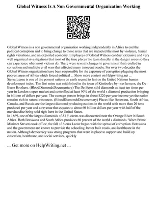 Global Witness Is A Non Governmental Organization Working
Global Witness is a non governmental organization working independently in Africa to end the
political corruption and to bring change to those areas that are impacted the most by violence, human
rights violations, and an exploited economy. Employees of Global Witness conduct extensive and very
well organized investigations that most of the time places the team directly in the danger zones so they
can experience what most victims do. There were several changes to government that resulted in
corruption and multiple civil wars that affected many innocent people. For over two decades the
Global Witness organization have been responsible for the exposure of corruption plaguing the most
poorest areas of Africa which forced political ... Show more content on Helpwriting.net ...
Sierra Leone is one of the poorest nations on earth second to last on the United Nations human
development index. The first mine was established in the town of Kimberley by two farmers; the De
Beers Brothers. (BloodDiamondsDocumentary) The De Beers sold diamonds at least ten times per
year in London s open market and controlled at least 90% of the world s diamond production bringing
in billions of dollars per year. The average person brings in about $220 per year income yet the nation
remains rich in natural resources. (BloodDiamondsDocumentary) Places like Botswana, South Africa,
Canada, and Russia are the largest diamond producing nations in the world with more than 20 tons
produced per year and a revenue that equates to about 60 billion dollars per year with half of the
merchandise being sold right here in the United States.
In 1869, one of the largest diamonds of 83 ½ carats was discovered near the Orange River in South
Africa. Both Botswana and South Africa produces 60 percent of the world s diamonds. When Prime
Minister Stevens took office, the fall of Sierra Leone began with the spread of corruption. Botswana
and the government are known to provide the schooling, better built roads, and healthcare in the
nation. Although democracy was strong programs that were in place to support and build up
education, healthcare, and social services, quickly
... Get more on HelpWriting.net ...
 